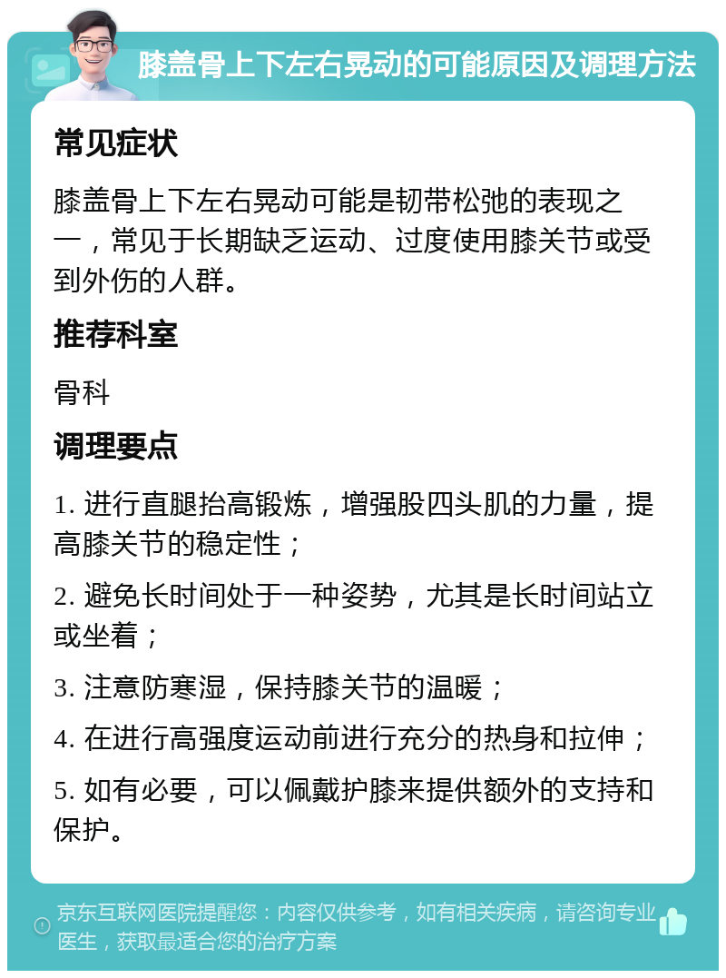 膝盖骨上下左右晃动的可能原因及调理方法 常见症状 膝盖骨上下左右晃动可能是韧带松弛的表现之一，常见于长期缺乏运动、过度使用膝关节或受到外伤的人群。 推荐科室 骨科 调理要点 1. 进行直腿抬高锻炼，增强股四头肌的力量，提高膝关节的稳定性； 2. 避免长时间处于一种姿势，尤其是长时间站立或坐着； 3. 注意防寒湿，保持膝关节的温暖； 4. 在进行高强度运动前进行充分的热身和拉伸； 5. 如有必要，可以佩戴护膝来提供额外的支持和保护。