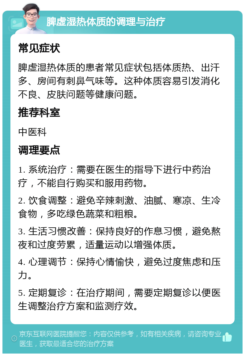 脾虚湿热体质的调理与治疗 常见症状 脾虚湿热体质的患者常见症状包括体质热、出汗多、房间有刺鼻气味等。这种体质容易引发消化不良、皮肤问题等健康问题。 推荐科室 中医科 调理要点 1. 系统治疗：需要在医生的指导下进行中药治疗，不能自行购买和服用药物。 2. 饮食调整：避免辛辣刺激、油腻、寒凉、生冷食物，多吃绿色蔬菜和粗粮。 3. 生活习惯改善：保持良好的作息习惯，避免熬夜和过度劳累，适量运动以增强体质。 4. 心理调节：保持心情愉快，避免过度焦虑和压力。 5. 定期复诊：在治疗期间，需要定期复诊以便医生调整治疗方案和监测疗效。