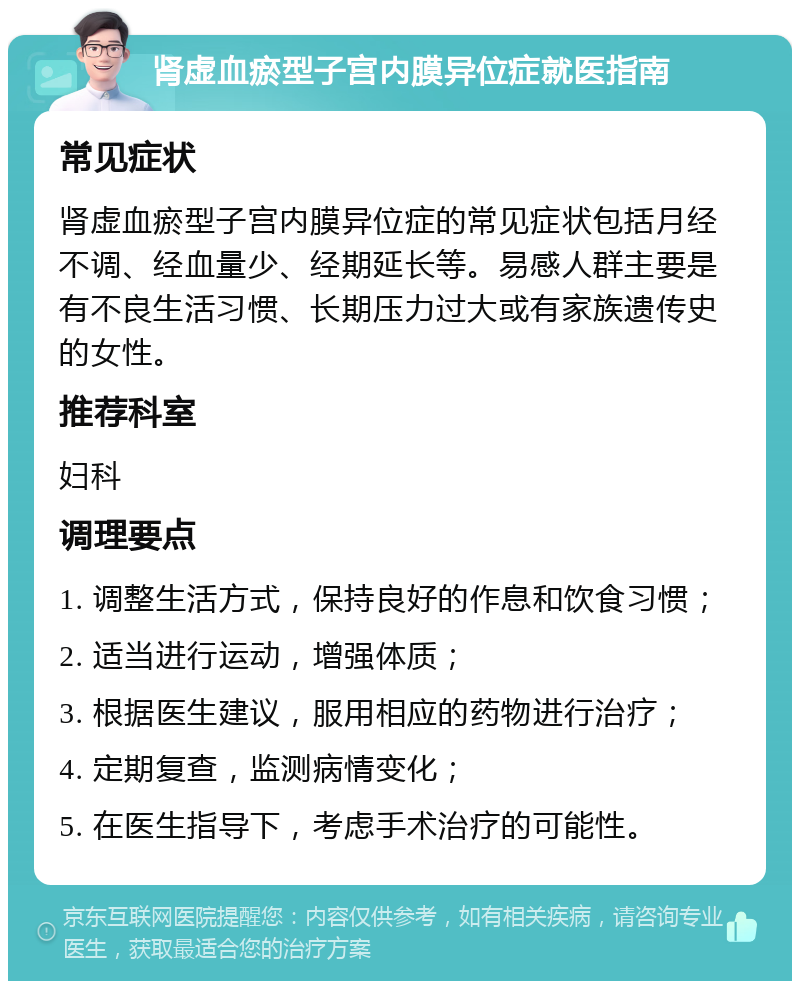 肾虚血瘀型子宫内膜异位症就医指南 常见症状 肾虚血瘀型子宫内膜异位症的常见症状包括月经不调、经血量少、经期延长等。易感人群主要是有不良生活习惯、长期压力过大或有家族遗传史的女性。 推荐科室 妇科 调理要点 1. 调整生活方式，保持良好的作息和饮食习惯； 2. 适当进行运动，增强体质； 3. 根据医生建议，服用相应的药物进行治疗； 4. 定期复查，监测病情变化； 5. 在医生指导下，考虑手术治疗的可能性。