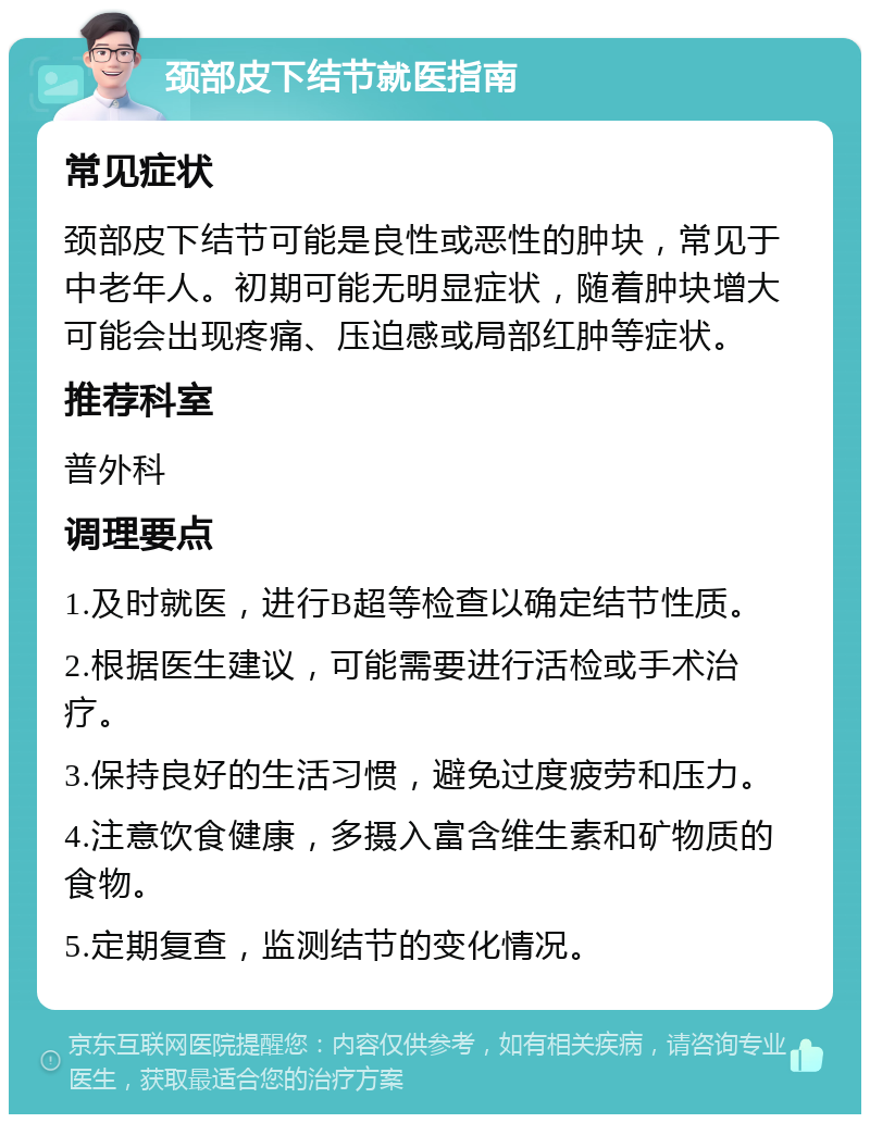 颈部皮下结节就医指南 常见症状 颈部皮下结节可能是良性或恶性的肿块，常见于中老年人。初期可能无明显症状，随着肿块增大可能会出现疼痛、压迫感或局部红肿等症状。 推荐科室 普外科 调理要点 1.及时就医，进行B超等检查以确定结节性质。 2.根据医生建议，可能需要进行活检或手术治疗。 3.保持良好的生活习惯，避免过度疲劳和压力。 4.注意饮食健康，多摄入富含维生素和矿物质的食物。 5.定期复查，监测结节的变化情况。