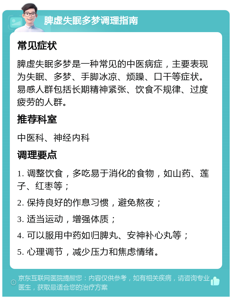 脾虚失眠多梦调理指南 常见症状 脾虚失眠多梦是一种常见的中医病症，主要表现为失眠、多梦、手脚冰凉、烦躁、口干等症状。易感人群包括长期精神紧张、饮食不规律、过度疲劳的人群。 推荐科室 中医科、神经内科 调理要点 1. 调整饮食，多吃易于消化的食物，如山药、莲子、红枣等； 2. 保持良好的作息习惯，避免熬夜； 3. 适当运动，增强体质； 4. 可以服用中药如归脾丸、安神补心丸等； 5. 心理调节，减少压力和焦虑情绪。