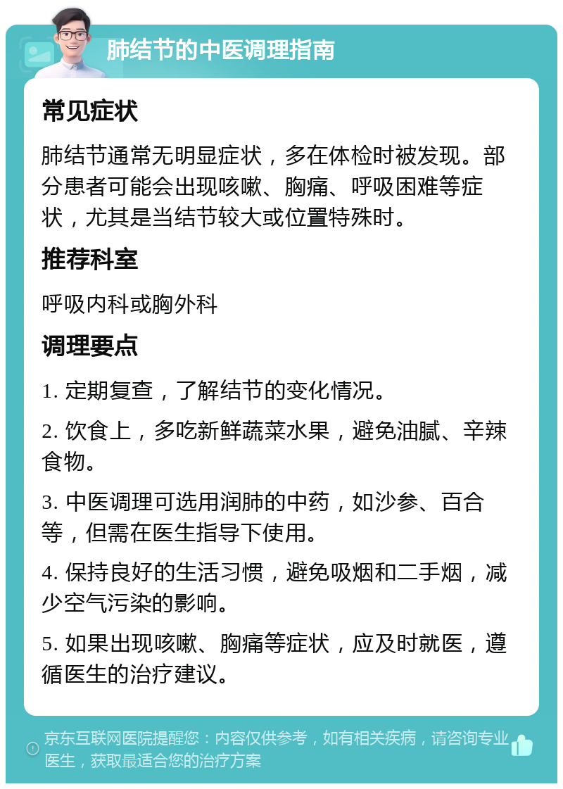 肺结节的中医调理指南 常见症状 肺结节通常无明显症状，多在体检时被发现。部分患者可能会出现咳嗽、胸痛、呼吸困难等症状，尤其是当结节较大或位置特殊时。 推荐科室 呼吸内科或胸外科 调理要点 1. 定期复查，了解结节的变化情况。 2. 饮食上，多吃新鲜蔬菜水果，避免油腻、辛辣食物。 3. 中医调理可选用润肺的中药，如沙参、百合等，但需在医生指导下使用。 4. 保持良好的生活习惯，避免吸烟和二手烟，减少空气污染的影响。 5. 如果出现咳嗽、胸痛等症状，应及时就医，遵循医生的治疗建议。