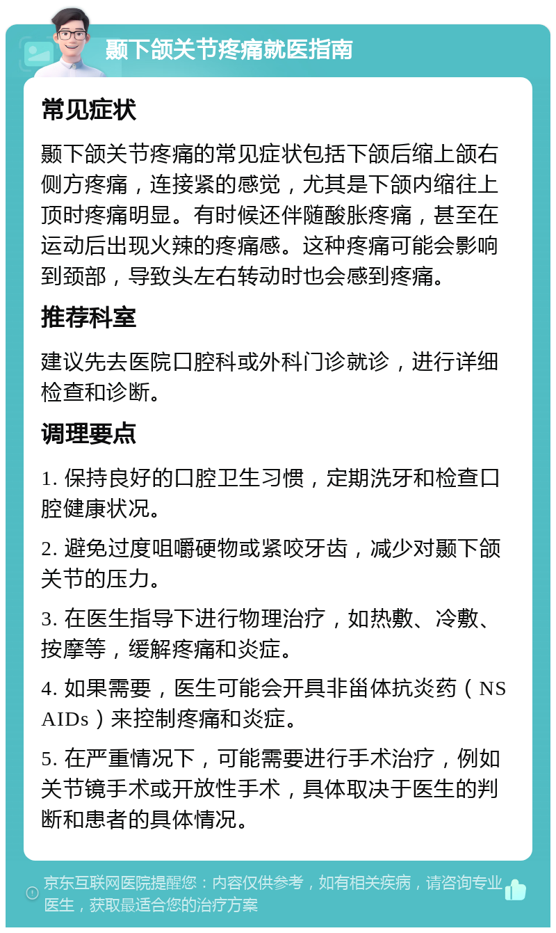 颞下颌关节疼痛就医指南 常见症状 颞下颌关节疼痛的常见症状包括下颌后缩上颌右侧方疼痛，连接紧的感觉，尤其是下颌内缩往上顶时疼痛明显。有时候还伴随酸胀疼痛，甚至在运动后出现火辣的疼痛感。这种疼痛可能会影响到颈部，导致头左右转动时也会感到疼痛。 推荐科室 建议先去医院口腔科或外科门诊就诊，进行详细检查和诊断。 调理要点 1. 保持良好的口腔卫生习惯，定期洗牙和检查口腔健康状况。 2. 避免过度咀嚼硬物或紧咬牙齿，减少对颞下颌关节的压力。 3. 在医生指导下进行物理治疗，如热敷、冷敷、按摩等，缓解疼痛和炎症。 4. 如果需要，医生可能会开具非甾体抗炎药（NSAIDs）来控制疼痛和炎症。 5. 在严重情况下，可能需要进行手术治疗，例如关节镜手术或开放性手术，具体取决于医生的判断和患者的具体情况。