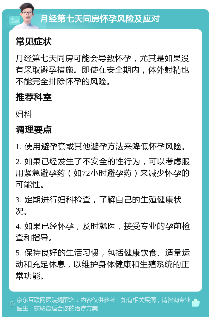 月经第七天同房怀孕风险及应对 常见症状 月经第七天同房可能会导致怀孕，尤其是如果没有采取避孕措施。即使在安全期内，体外射精也不能完全排除怀孕的风险。 推荐科室 妇科 调理要点 1. 使用避孕套或其他避孕方法来降低怀孕风险。 2. 如果已经发生了不安全的性行为，可以考虑服用紧急避孕药（如72小时避孕药）来减少怀孕的可能性。 3. 定期进行妇科检查，了解自己的生殖健康状况。 4. 如果已经怀孕，及时就医，接受专业的孕前检查和指导。 5. 保持良好的生活习惯，包括健康饮食、适量运动和充足休息，以维护身体健康和生殖系统的正常功能。