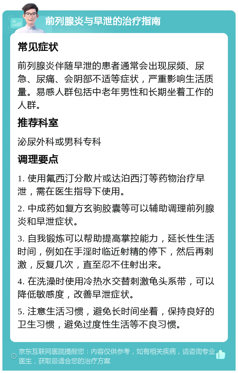 前列腺炎与早泄的治疗指南 常见症状 前列腺炎伴随早泄的患者通常会出现尿频、尿急、尿痛、会阴部不适等症状，严重影响生活质量。易感人群包括中老年男性和长期坐着工作的人群。 推荐科室 泌尿外科或男科专科 调理要点 1. 使用氟西汀分散片或达泊西汀等药物治疗早泄，需在医生指导下使用。 2. 中成药如复方玄驹胶囊等可以辅助调理前列腺炎和早泄症状。 3. 自我锻炼可以帮助提高掌控能力，延长性生活时间，例如在手淫时临近射精的停下，然后再刺激，反复几次，直至忍不住射出来。 4. 在洗澡时使用冷热水交替刺激龟头系带，可以降低敏感度，改善早泄症状。 5. 注意生活习惯，避免长时间坐着，保持良好的卫生习惯，避免过度性生活等不良习惯。