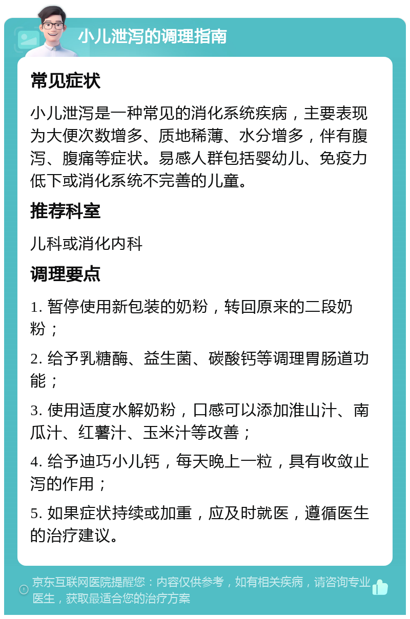 小儿泄泻的调理指南 常见症状 小儿泄泻是一种常见的消化系统疾病，主要表现为大便次数增多、质地稀薄、水分增多，伴有腹泻、腹痛等症状。易感人群包括婴幼儿、免疫力低下或消化系统不完善的儿童。 推荐科室 儿科或消化内科 调理要点 1. 暂停使用新包装的奶粉，转回原来的二段奶粉； 2. 给予乳糖酶、益生菌、碳酸钙等调理胃肠道功能； 3. 使用适度水解奶粉，口感可以添加淮山汁、南瓜汁、红薯汁、玉米汁等改善； 4. 给予迪巧小儿钙，每天晚上一粒，具有收敛止泻的作用； 5. 如果症状持续或加重，应及时就医，遵循医生的治疗建议。