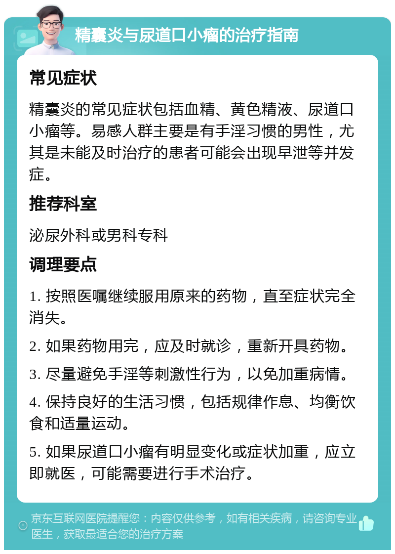 精囊炎与尿道口小瘤的治疗指南 常见症状 精囊炎的常见症状包括血精、黄色精液、尿道口小瘤等。易感人群主要是有手淫习惯的男性，尤其是未能及时治疗的患者可能会出现早泄等并发症。 推荐科室 泌尿外科或男科专科 调理要点 1. 按照医嘱继续服用原来的药物，直至症状完全消失。 2. 如果药物用完，应及时就诊，重新开具药物。 3. 尽量避免手淫等刺激性行为，以免加重病情。 4. 保持良好的生活习惯，包括规律作息、均衡饮食和适量运动。 5. 如果尿道口小瘤有明显变化或症状加重，应立即就医，可能需要进行手术治疗。