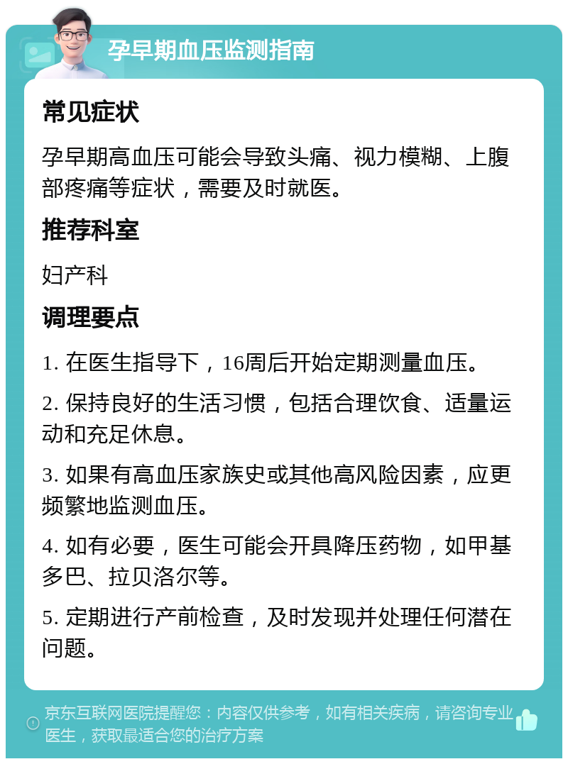 孕早期血压监测指南 常见症状 孕早期高血压可能会导致头痛、视力模糊、上腹部疼痛等症状，需要及时就医。 推荐科室 妇产科 调理要点 1. 在医生指导下，16周后开始定期测量血压。 2. 保持良好的生活习惯，包括合理饮食、适量运动和充足休息。 3. 如果有高血压家族史或其他高风险因素，应更频繁地监测血压。 4. 如有必要，医生可能会开具降压药物，如甲基多巴、拉贝洛尔等。 5. 定期进行产前检查，及时发现并处理任何潜在问题。