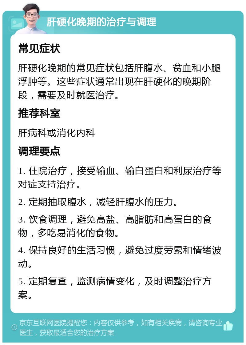 肝硬化晚期的治疗与调理 常见症状 肝硬化晚期的常见症状包括肝腹水、贫血和小腿浮肿等。这些症状通常出现在肝硬化的晚期阶段，需要及时就医治疗。 推荐科室 肝病科或消化内科 调理要点 1. 住院治疗，接受输血、输白蛋白和利尿治疗等对症支持治疗。 2. 定期抽取腹水，减轻肝腹水的压力。 3. 饮食调理，避免高盐、高脂肪和高蛋白的食物，多吃易消化的食物。 4. 保持良好的生活习惯，避免过度劳累和情绪波动。 5. 定期复查，监测病情变化，及时调整治疗方案。