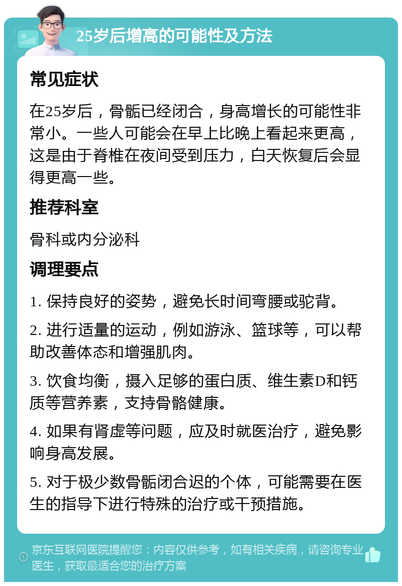 25岁后增高的可能性及方法 常见症状 在25岁后，骨骺已经闭合，身高增长的可能性非常小。一些人可能会在早上比晚上看起来更高，这是由于脊椎在夜间受到压力，白天恢复后会显得更高一些。 推荐科室 骨科或内分泌科 调理要点 1. 保持良好的姿势，避免长时间弯腰或驼背。 2. 进行适量的运动，例如游泳、篮球等，可以帮助改善体态和增强肌肉。 3. 饮食均衡，摄入足够的蛋白质、维生素D和钙质等营养素，支持骨骼健康。 4. 如果有肾虚等问题，应及时就医治疗，避免影响身高发展。 5. 对于极少数骨骺闭合迟的个体，可能需要在医生的指导下进行特殊的治疗或干预措施。