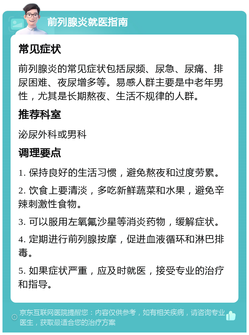 前列腺炎就医指南 常见症状 前列腺炎的常见症状包括尿频、尿急、尿痛、排尿困难、夜尿增多等。易感人群主要是中老年男性，尤其是长期熬夜、生活不规律的人群。 推荐科室 泌尿外科或男科 调理要点 1. 保持良好的生活习惯，避免熬夜和过度劳累。 2. 饮食上要清淡，多吃新鲜蔬菜和水果，避免辛辣刺激性食物。 3. 可以服用左氧氟沙星等消炎药物，缓解症状。 4. 定期进行前列腺按摩，促进血液循环和淋巴排毒。 5. 如果症状严重，应及时就医，接受专业的治疗和指导。