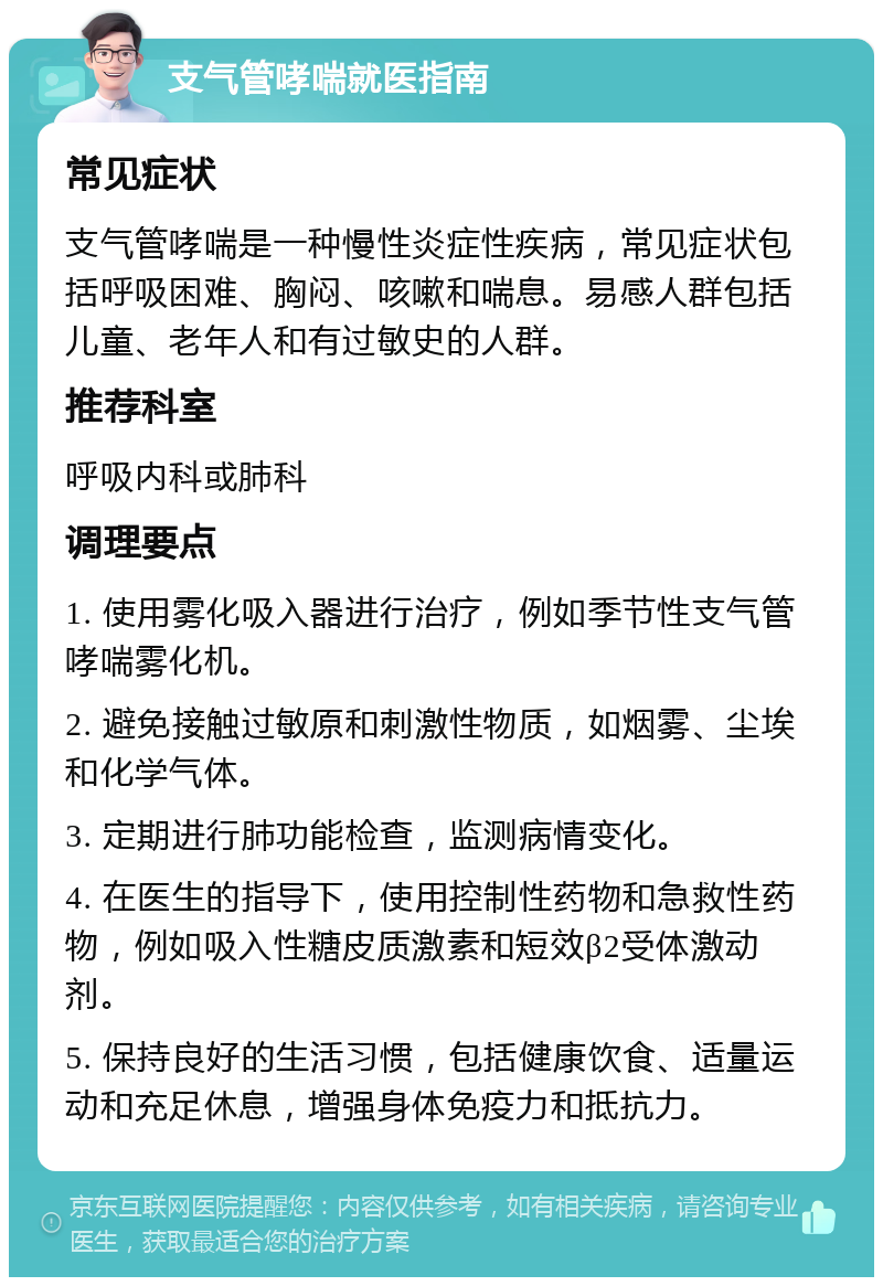 支气管哮喘就医指南 常见症状 支气管哮喘是一种慢性炎症性疾病，常见症状包括呼吸困难、胸闷、咳嗽和喘息。易感人群包括儿童、老年人和有过敏史的人群。 推荐科室 呼吸内科或肺科 调理要点 1. 使用雾化吸入器进行治疗，例如季节性支气管哮喘雾化机。 2. 避免接触过敏原和刺激性物质，如烟雾、尘埃和化学气体。 3. 定期进行肺功能检查，监测病情变化。 4. 在医生的指导下，使用控制性药物和急救性药物，例如吸入性糖皮质激素和短效β2受体激动剂。 5. 保持良好的生活习惯，包括健康饮食、适量运动和充足休息，增强身体免疫力和抵抗力。