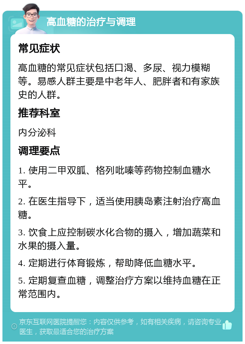 高血糖的治疗与调理 常见症状 高血糖的常见症状包括口渴、多尿、视力模糊等。易感人群主要是中老年人、肥胖者和有家族史的人群。 推荐科室 内分泌科 调理要点 1. 使用二甲双胍、格列吡嗪等药物控制血糖水平。 2. 在医生指导下，适当使用胰岛素注射治疗高血糖。 3. 饮食上应控制碳水化合物的摄入，增加蔬菜和水果的摄入量。 4. 定期进行体育锻炼，帮助降低血糖水平。 5. 定期复查血糖，调整治疗方案以维持血糖在正常范围内。