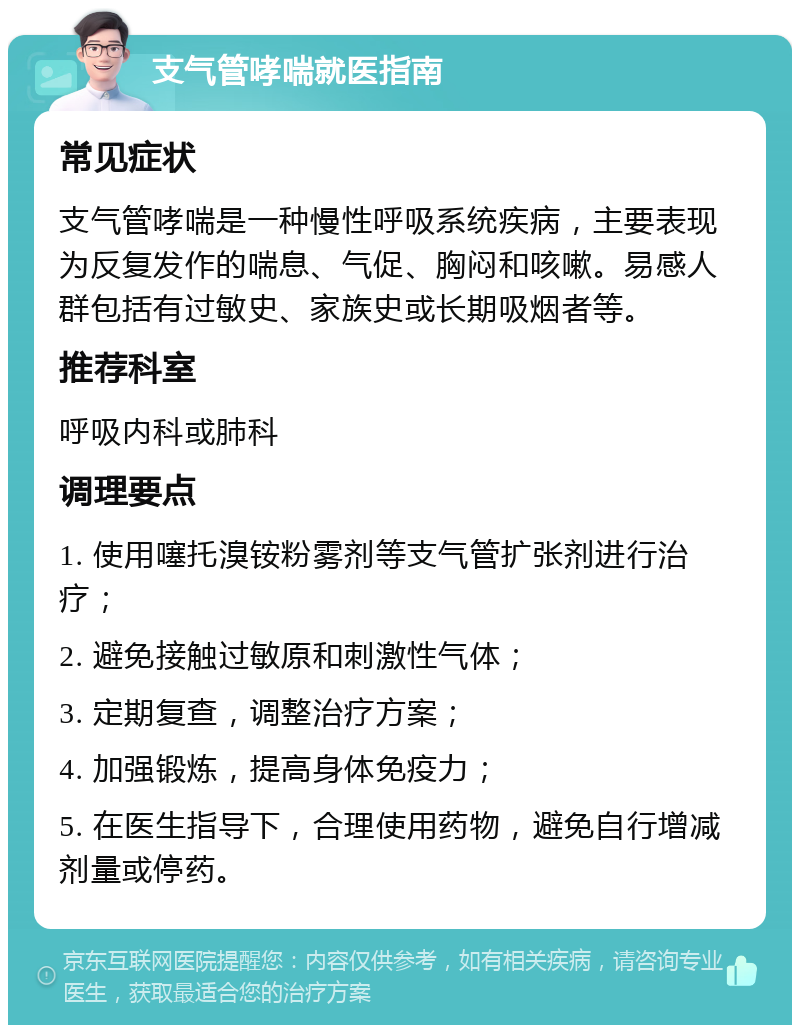 支气管哮喘就医指南 常见症状 支气管哮喘是一种慢性呼吸系统疾病，主要表现为反复发作的喘息、气促、胸闷和咳嗽。易感人群包括有过敏史、家族史或长期吸烟者等。 推荐科室 呼吸内科或肺科 调理要点 1. 使用噻托溴铵粉雾剂等支气管扩张剂进行治疗； 2. 避免接触过敏原和刺激性气体； 3. 定期复查，调整治疗方案； 4. 加强锻炼，提高身体免疫力； 5. 在医生指导下，合理使用药物，避免自行增减剂量或停药。