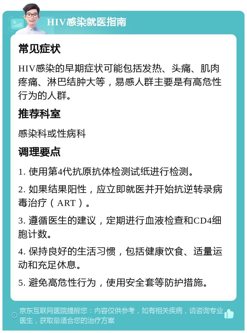 HIV感染就医指南 常见症状 HIV感染的早期症状可能包括发热、头痛、肌肉疼痛、淋巴结肿大等，易感人群主要是有高危性行为的人群。 推荐科室 感染科或性病科 调理要点 1. 使用第4代抗原抗体检测试纸进行检测。 2. 如果结果阳性，应立即就医并开始抗逆转录病毒治疗（ART）。 3. 遵循医生的建议，定期进行血液检查和CD4细胞计数。 4. 保持良好的生活习惯，包括健康饮食、适量运动和充足休息。 5. 避免高危性行为，使用安全套等防护措施。