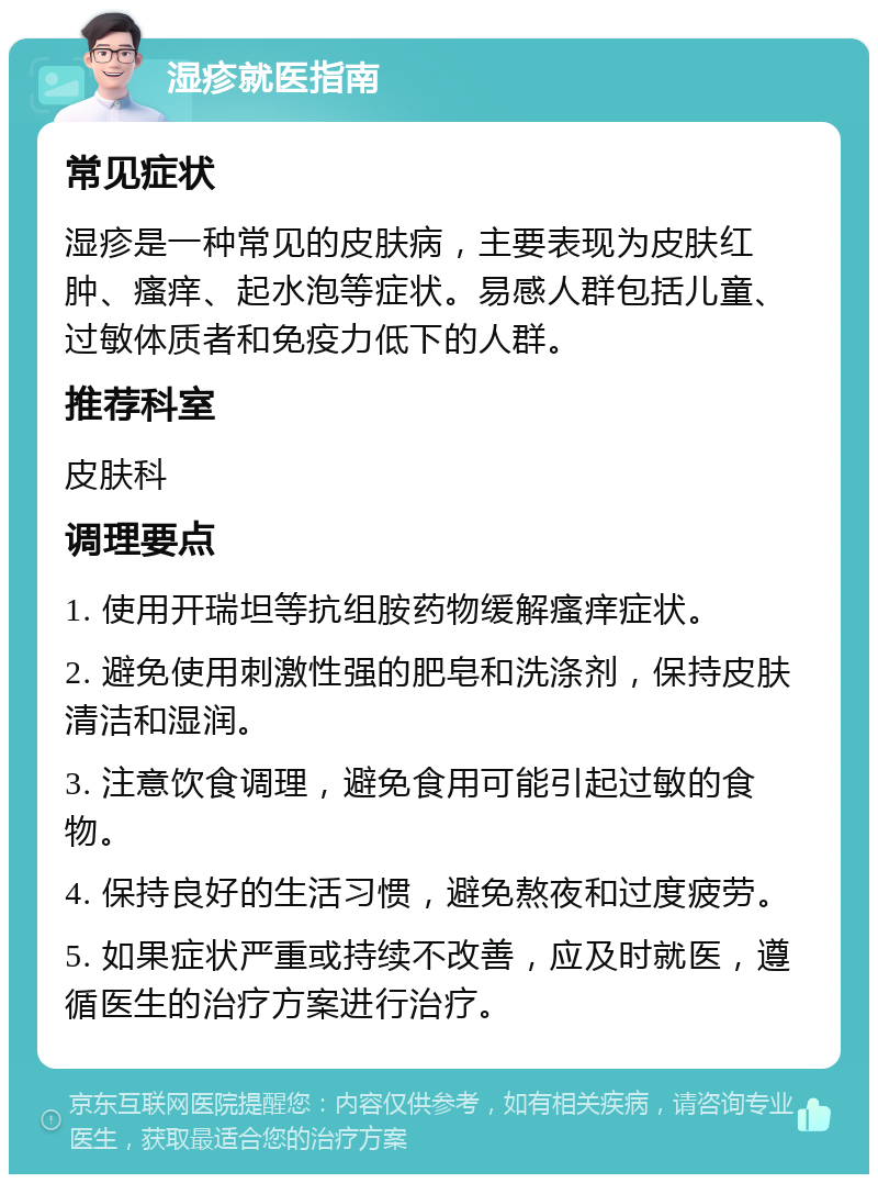 湿疹就医指南 常见症状 湿疹是一种常见的皮肤病，主要表现为皮肤红肿、瘙痒、起水泡等症状。易感人群包括儿童、过敏体质者和免疫力低下的人群。 推荐科室 皮肤科 调理要点 1. 使用开瑞坦等抗组胺药物缓解瘙痒症状。 2. 避免使用刺激性强的肥皂和洗涤剂，保持皮肤清洁和湿润。 3. 注意饮食调理，避免食用可能引起过敏的食物。 4. 保持良好的生活习惯，避免熬夜和过度疲劳。 5. 如果症状严重或持续不改善，应及时就医，遵循医生的治疗方案进行治疗。