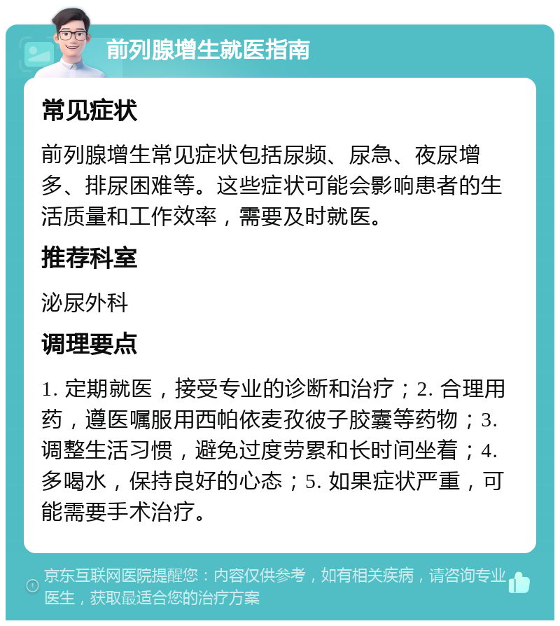 前列腺增生就医指南 常见症状 前列腺增生常见症状包括尿频、尿急、夜尿增多、排尿困难等。这些症状可能会影响患者的生活质量和工作效率，需要及时就医。 推荐科室 泌尿外科 调理要点 1. 定期就医，接受专业的诊断和治疗；2. 合理用药，遵医嘱服用西帕依麦孜彼子胶囊等药物；3. 调整生活习惯，避免过度劳累和长时间坐着；4. 多喝水，保持良好的心态；5. 如果症状严重，可能需要手术治疗。