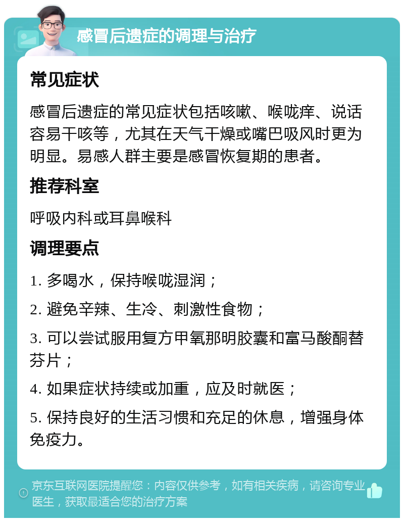 感冒后遗症的调理与治疗 常见症状 感冒后遗症的常见症状包括咳嗽、喉咙痒、说话容易干咳等，尤其在天气干燥或嘴巴吸风时更为明显。易感人群主要是感冒恢复期的患者。 推荐科室 呼吸内科或耳鼻喉科 调理要点 1. 多喝水，保持喉咙湿润； 2. 避免辛辣、生冷、刺激性食物； 3. 可以尝试服用复方甲氧那明胶囊和富马酸酮替芬片； 4. 如果症状持续或加重，应及时就医； 5. 保持良好的生活习惯和充足的休息，增强身体免疫力。