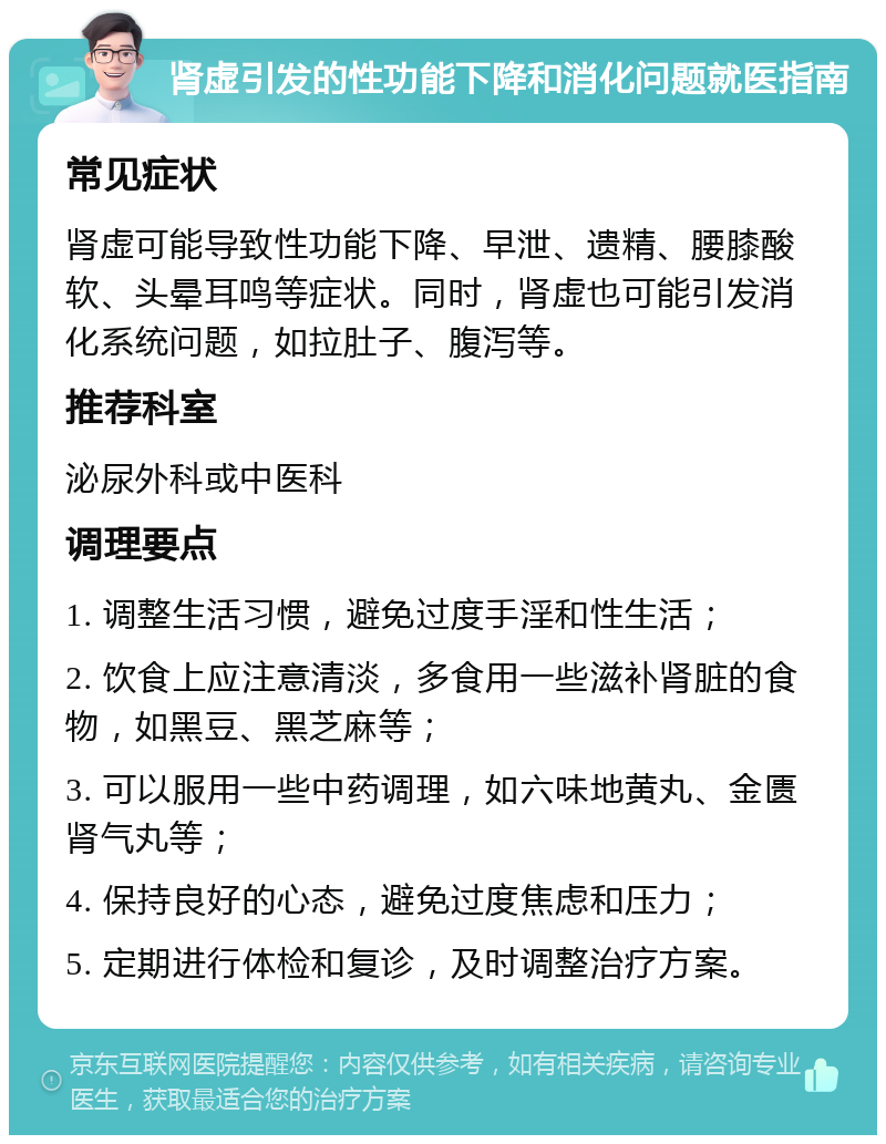 肾虚引发的性功能下降和消化问题就医指南 常见症状 肾虚可能导致性功能下降、早泄、遗精、腰膝酸软、头晕耳鸣等症状。同时，肾虚也可能引发消化系统问题，如拉肚子、腹泻等。 推荐科室 泌尿外科或中医科 调理要点 1. 调整生活习惯，避免过度手淫和性生活； 2. 饮食上应注意清淡，多食用一些滋补肾脏的食物，如黑豆、黑芝麻等； 3. 可以服用一些中药调理，如六味地黄丸、金匮肾气丸等； 4. 保持良好的心态，避免过度焦虑和压力； 5. 定期进行体检和复诊，及时调整治疗方案。