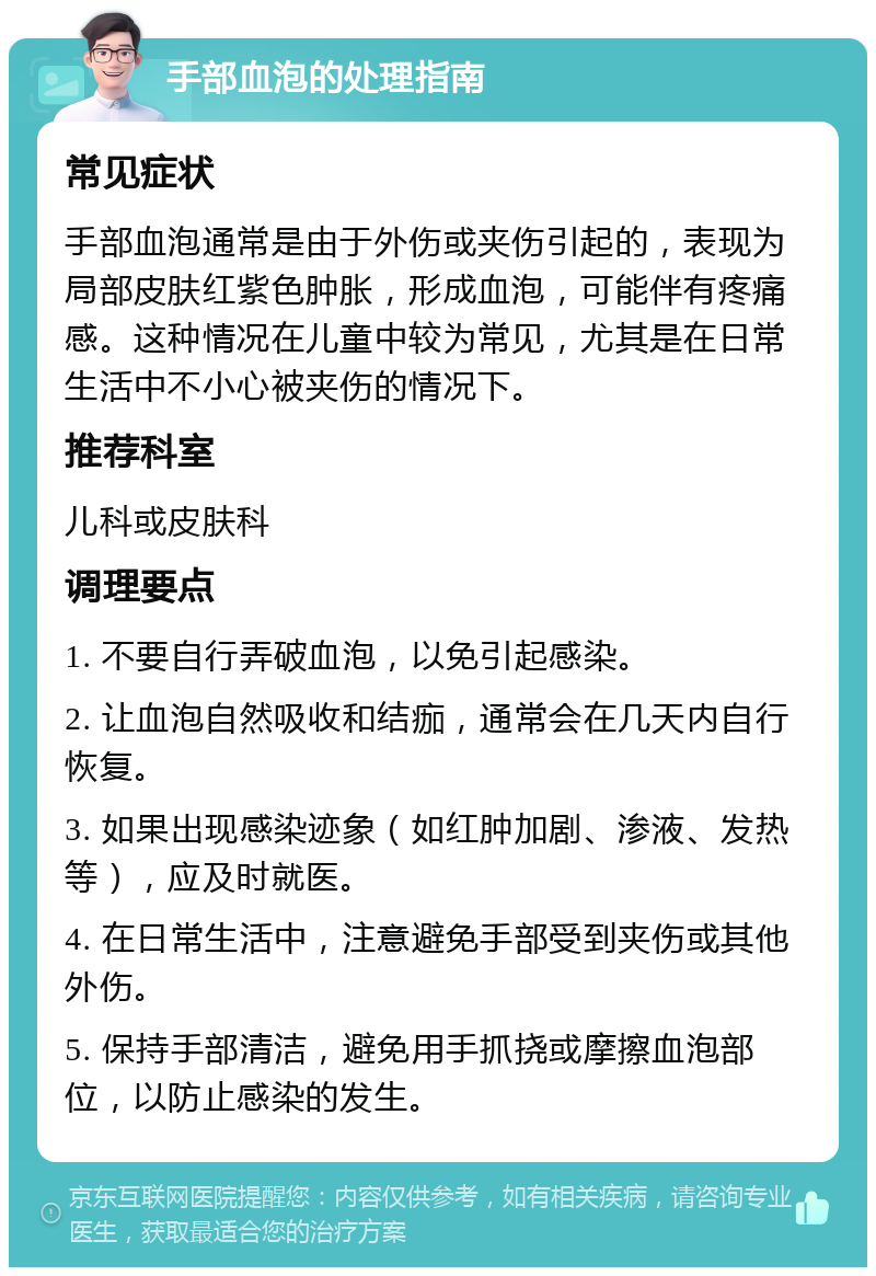 手部血泡的处理指南 常见症状 手部血泡通常是由于外伤或夹伤引起的，表现为局部皮肤红紫色肿胀，形成血泡，可能伴有疼痛感。这种情况在儿童中较为常见，尤其是在日常生活中不小心被夹伤的情况下。 推荐科室 儿科或皮肤科 调理要点 1. 不要自行弄破血泡，以免引起感染。 2. 让血泡自然吸收和结痂，通常会在几天内自行恢复。 3. 如果出现感染迹象（如红肿加剧、渗液、发热等），应及时就医。 4. 在日常生活中，注意避免手部受到夹伤或其他外伤。 5. 保持手部清洁，避免用手抓挠或摩擦血泡部位，以防止感染的发生。