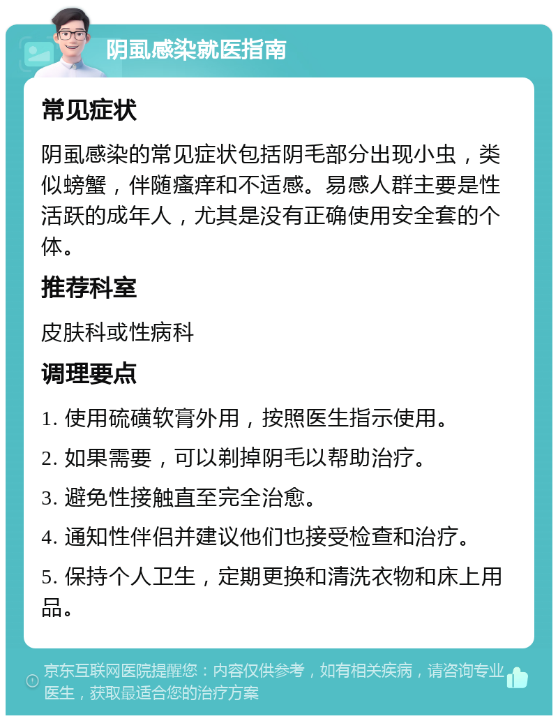 阴虱感染就医指南 常见症状 阴虱感染的常见症状包括阴毛部分出现小虫，类似螃蟹，伴随瘙痒和不适感。易感人群主要是性活跃的成年人，尤其是没有正确使用安全套的个体。 推荐科室 皮肤科或性病科 调理要点 1. 使用硫磺软膏外用，按照医生指示使用。 2. 如果需要，可以剃掉阴毛以帮助治疗。 3. 避免性接触直至完全治愈。 4. 通知性伴侣并建议他们也接受检查和治疗。 5. 保持个人卫生，定期更换和清洗衣物和床上用品。