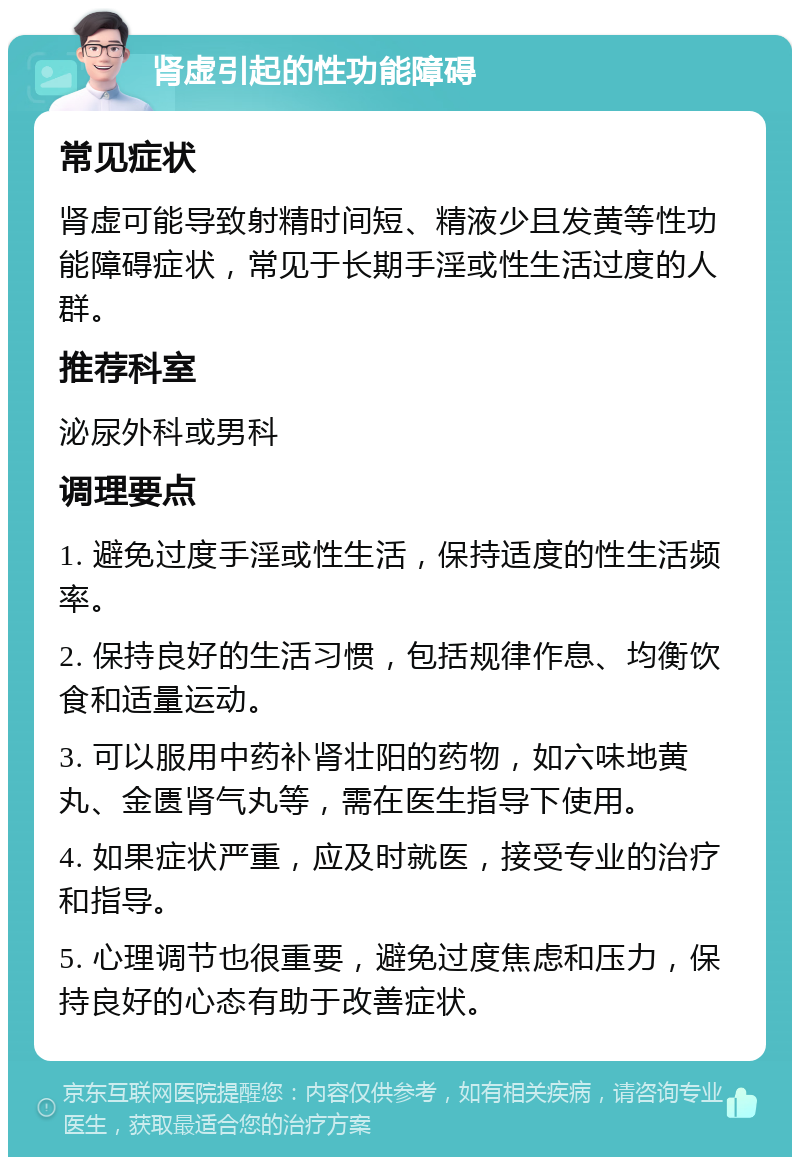 肾虚引起的性功能障碍 常见症状 肾虚可能导致射精时间短、精液少且发黄等性功能障碍症状，常见于长期手淫或性生活过度的人群。 推荐科室 泌尿外科或男科 调理要点 1. 避免过度手淫或性生活，保持适度的性生活频率。 2. 保持良好的生活习惯，包括规律作息、均衡饮食和适量运动。 3. 可以服用中药补肾壮阳的药物，如六味地黄丸、金匮肾气丸等，需在医生指导下使用。 4. 如果症状严重，应及时就医，接受专业的治疗和指导。 5. 心理调节也很重要，避免过度焦虑和压力，保持良好的心态有助于改善症状。