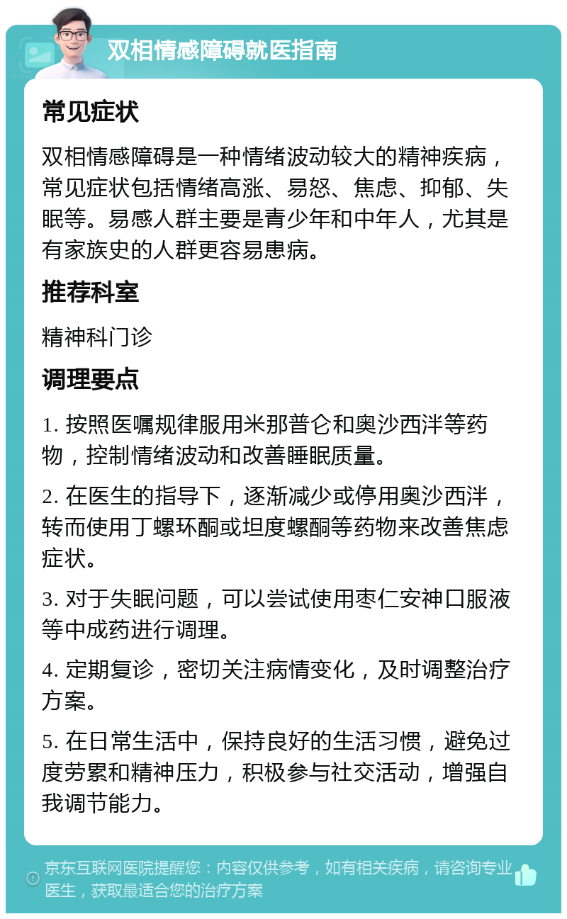 双相情感障碍就医指南 常见症状 双相情感障碍是一种情绪波动较大的精神疾病，常见症状包括情绪高涨、易怒、焦虑、抑郁、失眠等。易感人群主要是青少年和中年人，尤其是有家族史的人群更容易患病。 推荐科室 精神科门诊 调理要点 1. 按照医嘱规律服用米那普仑和奥沙西泮等药物，控制情绪波动和改善睡眠质量。 2. 在医生的指导下，逐渐减少或停用奥沙西泮，转而使用丁螺环酮或坦度螺酮等药物来改善焦虑症状。 3. 对于失眠问题，可以尝试使用枣仁安神口服液等中成药进行调理。 4. 定期复诊，密切关注病情变化，及时调整治疗方案。 5. 在日常生活中，保持良好的生活习惯，避免过度劳累和精神压力，积极参与社交活动，增强自我调节能力。