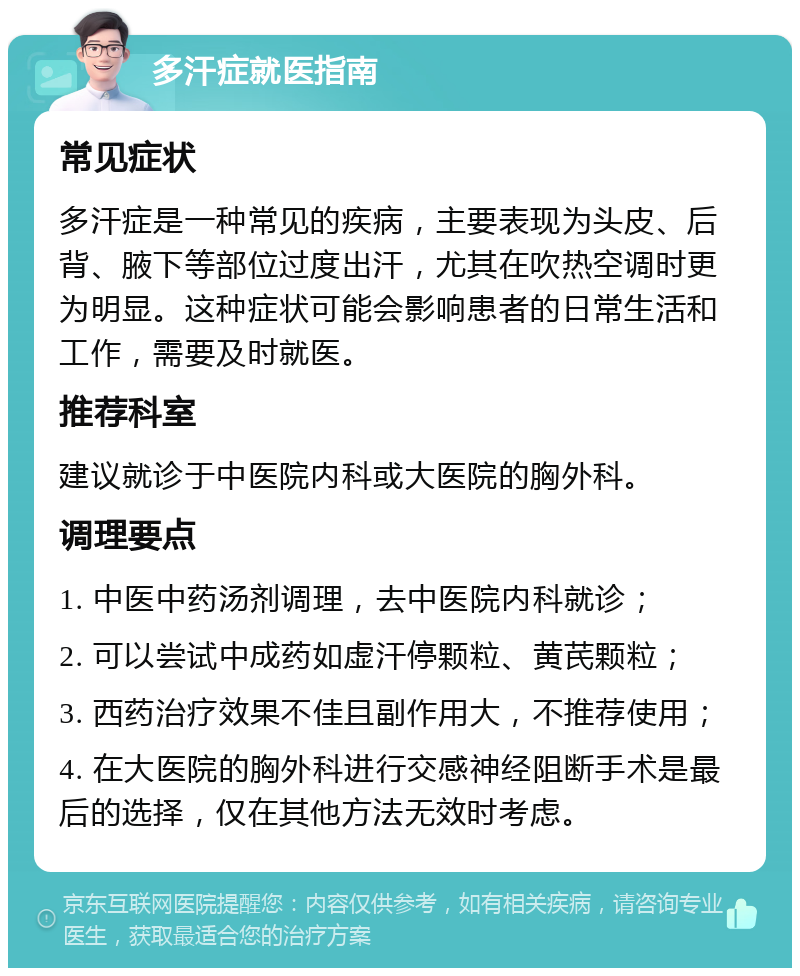 多汗症就医指南 常见症状 多汗症是一种常见的疾病，主要表现为头皮、后背、腋下等部位过度出汗，尤其在吹热空调时更为明显。这种症状可能会影响患者的日常生活和工作，需要及时就医。 推荐科室 建议就诊于中医院内科或大医院的胸外科。 调理要点 1. 中医中药汤剂调理，去中医院内科就诊； 2. 可以尝试中成药如虚汗停颗粒、黄芪颗粒； 3. 西药治疗效果不佳且副作用大，不推荐使用； 4. 在大医院的胸外科进行交感神经阻断手术是最后的选择，仅在其他方法无效时考虑。