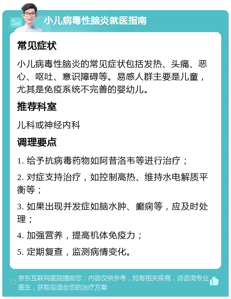 小儿病毒性脑炎就医指南 常见症状 小儿病毒性脑炎的常见症状包括发热、头痛、恶心、呕吐、意识障碍等。易感人群主要是儿童，尤其是免疫系统不完善的婴幼儿。 推荐科室 儿科或神经内科 调理要点 1. 给予抗病毒药物如阿昔洛韦等进行治疗； 2. 对症支持治疗，如控制高热、维持水电解质平衡等； 3. 如果出现并发症如脑水肿、癫痫等，应及时处理； 4. 加强营养，提高机体免疫力； 5. 定期复查，监测病情变化。