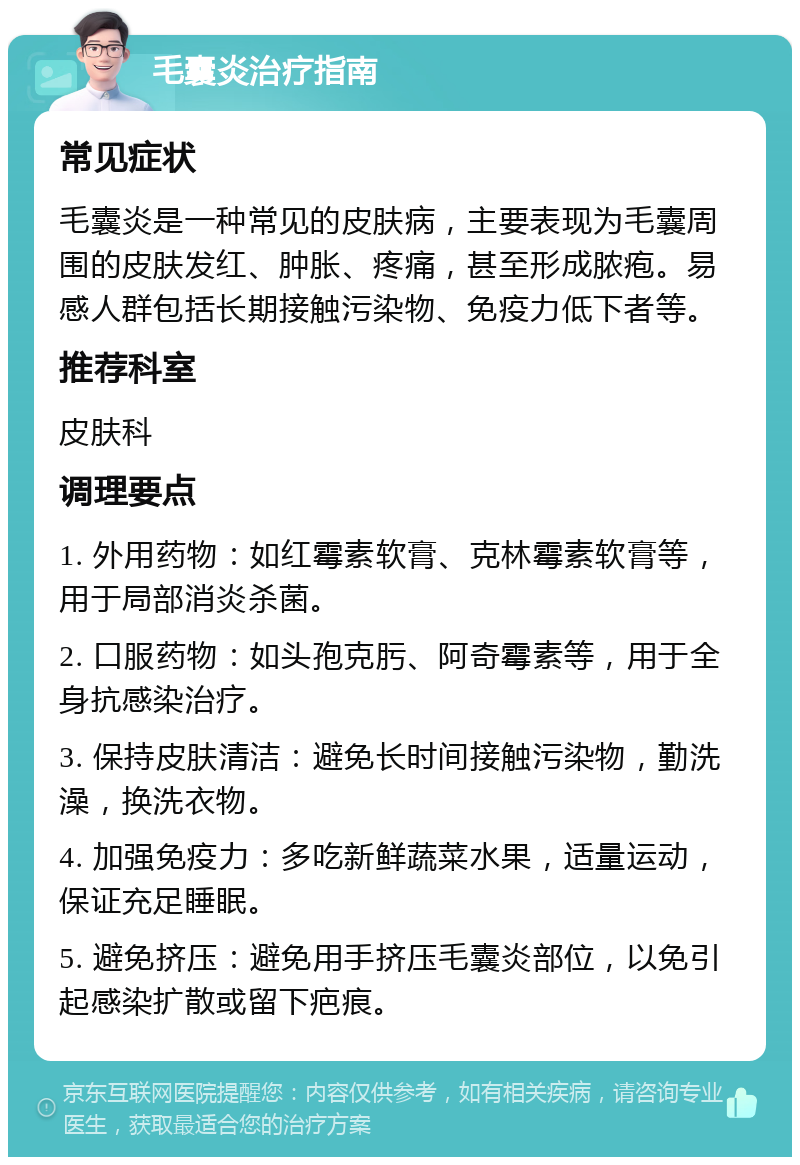 毛囊炎治疗指南 常见症状 毛囊炎是一种常见的皮肤病，主要表现为毛囊周围的皮肤发红、肿胀、疼痛，甚至形成脓疱。易感人群包括长期接触污染物、免疫力低下者等。 推荐科室 皮肤科 调理要点 1. 外用药物：如红霉素软膏、克林霉素软膏等，用于局部消炎杀菌。 2. 口服药物：如头孢克肟、阿奇霉素等，用于全身抗感染治疗。 3. 保持皮肤清洁：避免长时间接触污染物，勤洗澡，换洗衣物。 4. 加强免疫力：多吃新鲜蔬菜水果，适量运动，保证充足睡眠。 5. 避免挤压：避免用手挤压毛囊炎部位，以免引起感染扩散或留下疤痕。