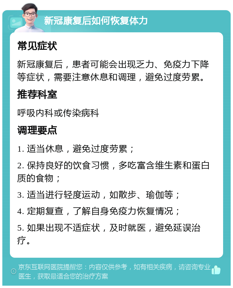 新冠康复后如何恢复体力 常见症状 新冠康复后，患者可能会出现乏力、免疫力下降等症状，需要注意休息和调理，避免过度劳累。 推荐科室 呼吸内科或传染病科 调理要点 1. 适当休息，避免过度劳累； 2. 保持良好的饮食习惯，多吃富含维生素和蛋白质的食物； 3. 适当进行轻度运动，如散步、瑜伽等； 4. 定期复查，了解自身免疫力恢复情况； 5. 如果出现不适症状，及时就医，避免延误治疗。