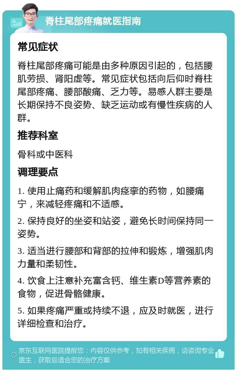 脊柱尾部疼痛就医指南 常见症状 脊柱尾部疼痛可能是由多种原因引起的，包括腰肌劳损、肾阳虚等。常见症状包括向后仰时脊柱尾部疼痛、腰部酸痛、乏力等。易感人群主要是长期保持不良姿势、缺乏运动或有慢性疾病的人群。 推荐科室 骨科或中医科 调理要点 1. 使用止痛药和缓解肌肉痉挛的药物，如腰痛宁，来减轻疼痛和不适感。 2. 保持良好的坐姿和站姿，避免长时间保持同一姿势。 3. 适当进行腰部和背部的拉伸和锻炼，增强肌肉力量和柔韧性。 4. 饮食上注意补充富含钙、维生素D等营养素的食物，促进骨骼健康。 5. 如果疼痛严重或持续不退，应及时就医，进行详细检查和治疗。