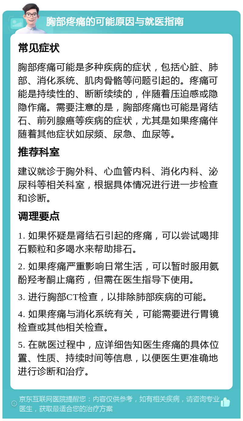 胸部疼痛的可能原因与就医指南 常见症状 胸部疼痛可能是多种疾病的症状，包括心脏、肺部、消化系统、肌肉骨骼等问题引起的。疼痛可能是持续性的、断断续续的，伴随着压迫感或隐隐作痛。需要注意的是，胸部疼痛也可能是肾结石、前列腺癌等疾病的症状，尤其是如果疼痛伴随着其他症状如尿频、尿急、血尿等。 推荐科室 建议就诊于胸外科、心血管内科、消化内科、泌尿科等相关科室，根据具体情况进行进一步检查和诊断。 调理要点 1. 如果怀疑是肾结石引起的疼痛，可以尝试喝排石颗粒和多喝水来帮助排石。 2. 如果疼痛严重影响日常生活，可以暂时服用氨酚羟考酮止痛药，但需在医生指导下使用。 3. 进行胸部CT检查，以排除肺部疾病的可能。 4. 如果疼痛与消化系统有关，可能需要进行胃镜检查或其他相关检查。 5. 在就医过程中，应详细告知医生疼痛的具体位置、性质、持续时间等信息，以便医生更准确地进行诊断和治疗。