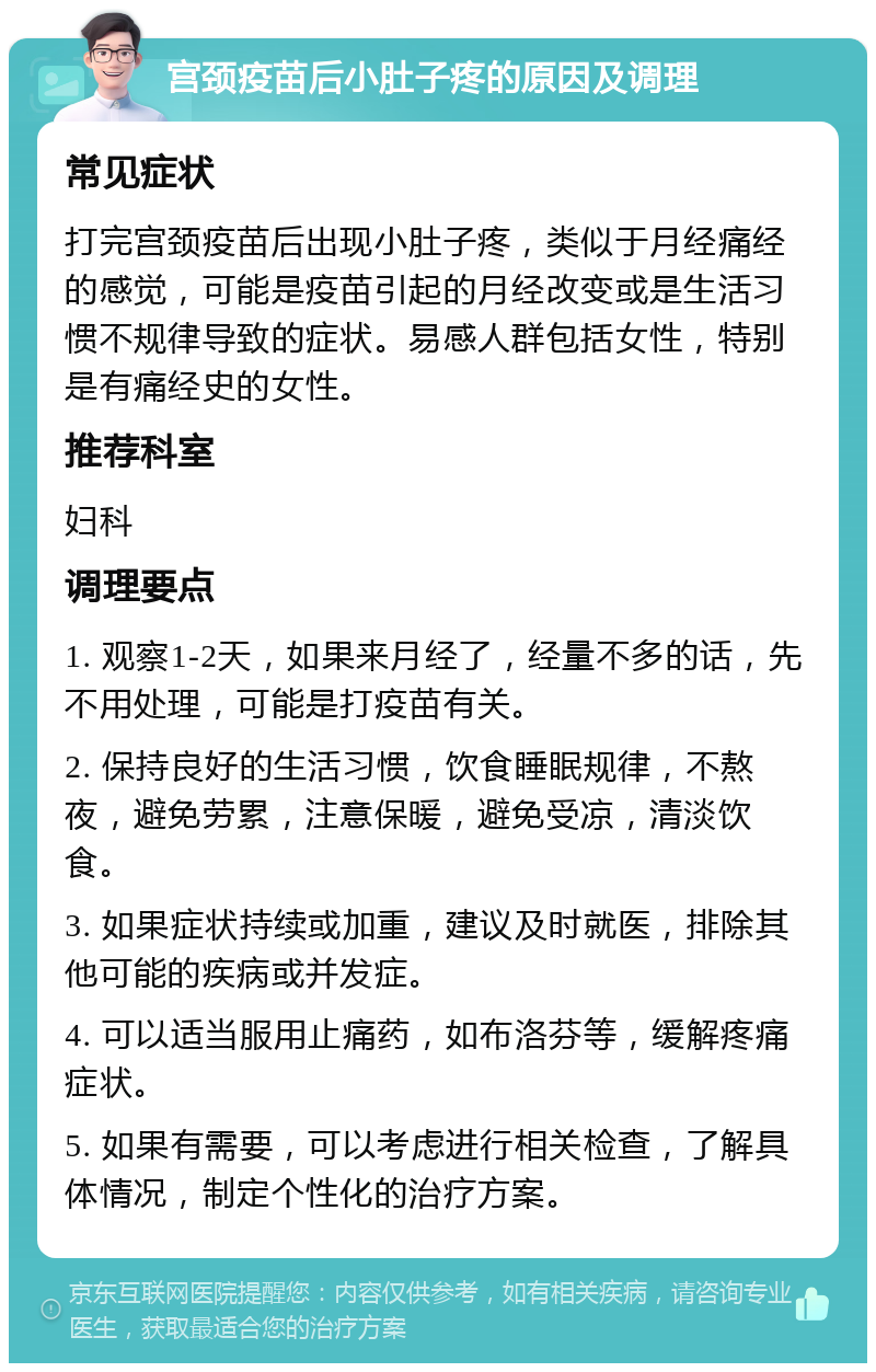 宫颈疫苗后小肚子疼的原因及调理 常见症状 打完宫颈疫苗后出现小肚子疼，类似于月经痛经的感觉，可能是疫苗引起的月经改变或是生活习惯不规律导致的症状。易感人群包括女性，特别是有痛经史的女性。 推荐科室 妇科 调理要点 1. 观察1-2天，如果来月经了，经量不多的话，先不用处理，可能是打疫苗有关。 2. 保持良好的生活习惯，饮食睡眠规律，不熬夜，避免劳累，注意保暖，避免受凉，清淡饮食。 3. 如果症状持续或加重，建议及时就医，排除其他可能的疾病或并发症。 4. 可以适当服用止痛药，如布洛芬等，缓解疼痛症状。 5. 如果有需要，可以考虑进行相关检查，了解具体情况，制定个性化的治疗方案。