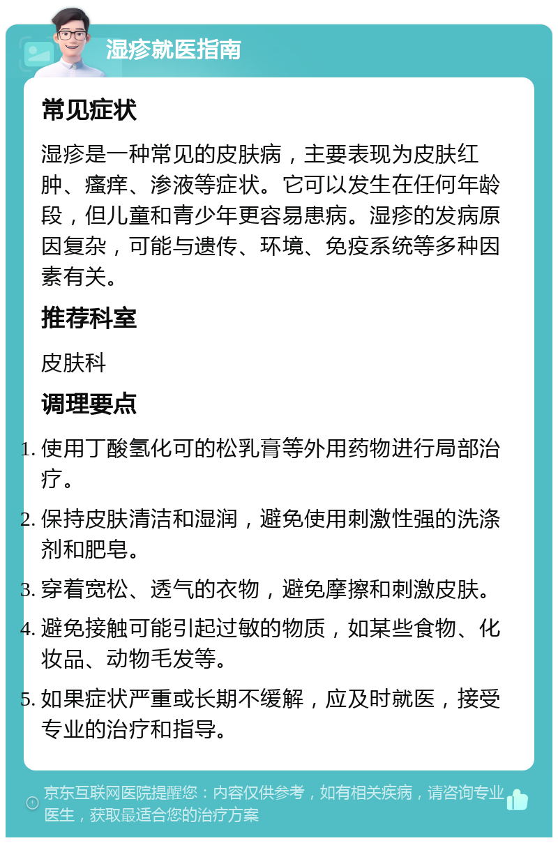 湿疹就医指南 常见症状 湿疹是一种常见的皮肤病，主要表现为皮肤红肿、瘙痒、渗液等症状。它可以发生在任何年龄段，但儿童和青少年更容易患病。湿疹的发病原因复杂，可能与遗传、环境、免疫系统等多种因素有关。 推荐科室 皮肤科 调理要点 使用丁酸氢化可的松乳膏等外用药物进行局部治疗。 保持皮肤清洁和湿润，避免使用刺激性强的洗涤剂和肥皂。 穿着宽松、透气的衣物，避免摩擦和刺激皮肤。 避免接触可能引起过敏的物质，如某些食物、化妆品、动物毛发等。 如果症状严重或长期不缓解，应及时就医，接受专业的治疗和指导。