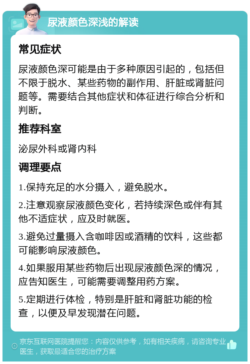 尿液颜色深浅的解读 常见症状 尿液颜色深可能是由于多种原因引起的，包括但不限于脱水、某些药物的副作用、肝脏或肾脏问题等。需要结合其他症状和体征进行综合分析和判断。 推荐科室 泌尿外科或肾内科 调理要点 1.保持充足的水分摄入，避免脱水。 2.注意观察尿液颜色变化，若持续深色或伴有其他不适症状，应及时就医。 3.避免过量摄入含咖啡因或酒精的饮料，这些都可能影响尿液颜色。 4.如果服用某些药物后出现尿液颜色深的情况，应告知医生，可能需要调整用药方案。 5.定期进行体检，特别是肝脏和肾脏功能的检查，以便及早发现潜在问题。