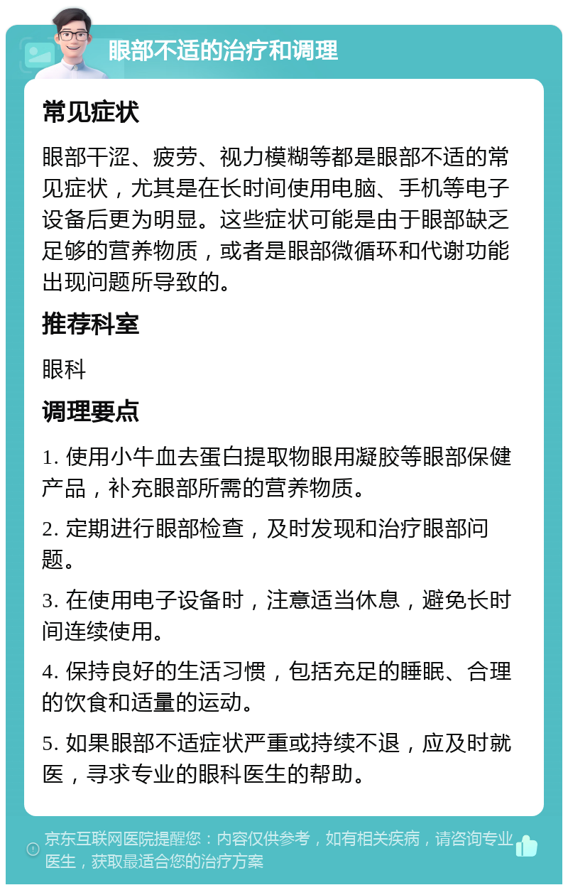 眼部不适的治疗和调理 常见症状 眼部干涩、疲劳、视力模糊等都是眼部不适的常见症状，尤其是在长时间使用电脑、手机等电子设备后更为明显。这些症状可能是由于眼部缺乏足够的营养物质，或者是眼部微循环和代谢功能出现问题所导致的。 推荐科室 眼科 调理要点 1. 使用小牛血去蛋白提取物眼用凝胶等眼部保健产品，补充眼部所需的营养物质。 2. 定期进行眼部检查，及时发现和治疗眼部问题。 3. 在使用电子设备时，注意适当休息，避免长时间连续使用。 4. 保持良好的生活习惯，包括充足的睡眠、合理的饮食和适量的运动。 5. 如果眼部不适症状严重或持续不退，应及时就医，寻求专业的眼科医生的帮助。