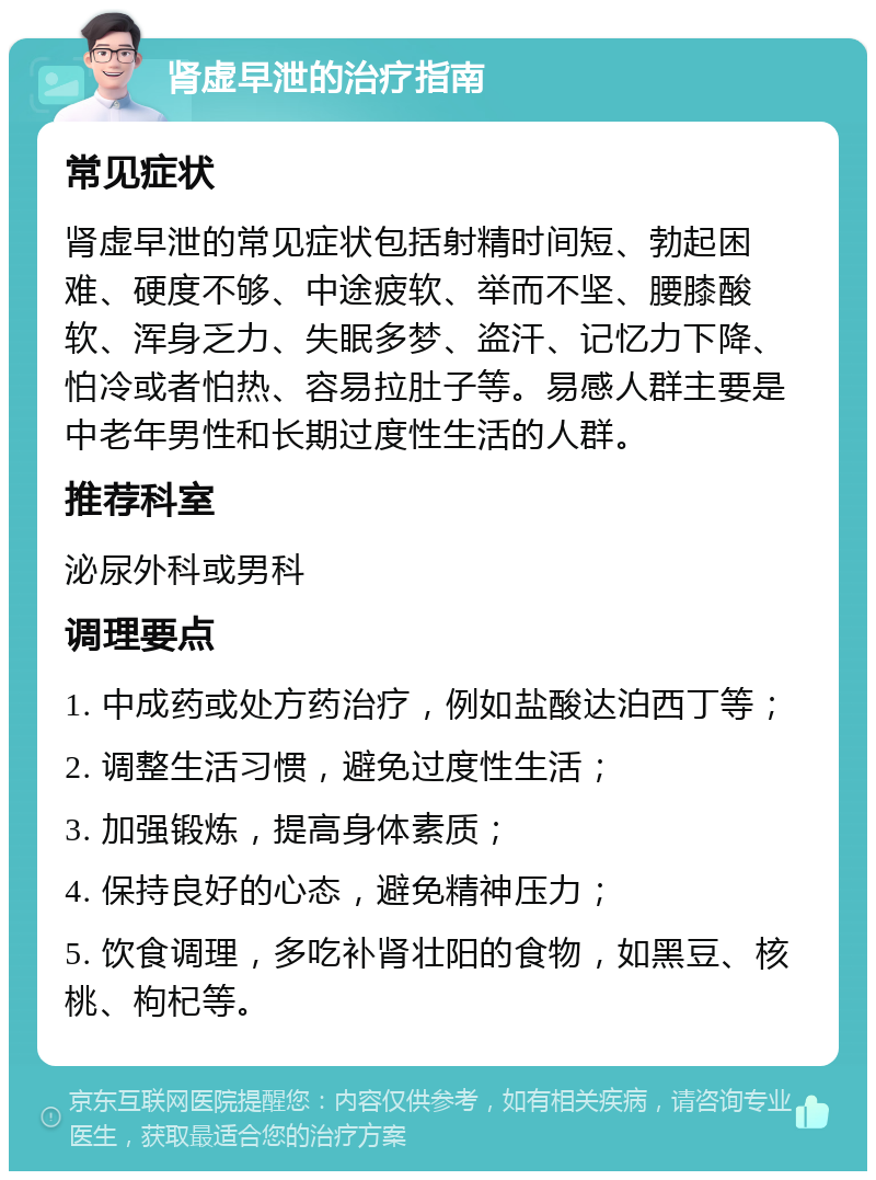 肾虚早泄的治疗指南 常见症状 肾虚早泄的常见症状包括射精时间短、勃起困难、硬度不够、中途疲软、举而不坚、腰膝酸软、浑身乏力、失眠多梦、盗汗、记忆力下降、怕冷或者怕热、容易拉肚子等。易感人群主要是中老年男性和长期过度性生活的人群。 推荐科室 泌尿外科或男科 调理要点 1. 中成药或处方药治疗，例如盐酸达泊西丁等； 2. 调整生活习惯，避免过度性生活； 3. 加强锻炼，提高身体素质； 4. 保持良好的心态，避免精神压力； 5. 饮食调理，多吃补肾壮阳的食物，如黑豆、核桃、枸杞等。