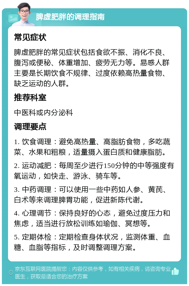 脾虚肥胖的调理指南 常见症状 脾虚肥胖的常见症状包括食欲不振、消化不良、腹泻或便秘、体重增加、疲劳无力等。易感人群主要是长期饮食不规律、过度依赖高热量食物、缺乏运动的人群。 推荐科室 中医科或内分泌科 调理要点 1. 饮食调理：避免高热量、高脂肪食物，多吃蔬菜、水果和粗粮，适量摄入蛋白质和健康脂肪。 2. 运动减肥：每周至少进行150分钟的中等强度有氧运动，如快走、游泳、骑车等。 3. 中药调理：可以使用一些中药如人参、黄芪、白术等来调理脾胃功能，促进新陈代谢。 4. 心理调节：保持良好的心态，避免过度压力和焦虑，适当进行放松训练如瑜伽、冥想等。 5. 定期体检：定期检查身体状况，监测体重、血糖、血脂等指标，及时调整调理方案。