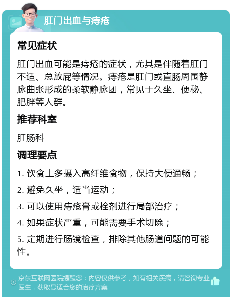 肛门出血与痔疮 常见症状 肛门出血可能是痔疮的症状，尤其是伴随着肛门不适、总放屁等情况。痔疮是肛门或直肠周围静脉曲张形成的柔软静脉团，常见于久坐、便秘、肥胖等人群。 推荐科室 肛肠科 调理要点 1. 饮食上多摄入高纤维食物，保持大便通畅； 2. 避免久坐，适当运动； 3. 可以使用痔疮膏或栓剂进行局部治疗； 4. 如果症状严重，可能需要手术切除； 5. 定期进行肠镜检查，排除其他肠道问题的可能性。