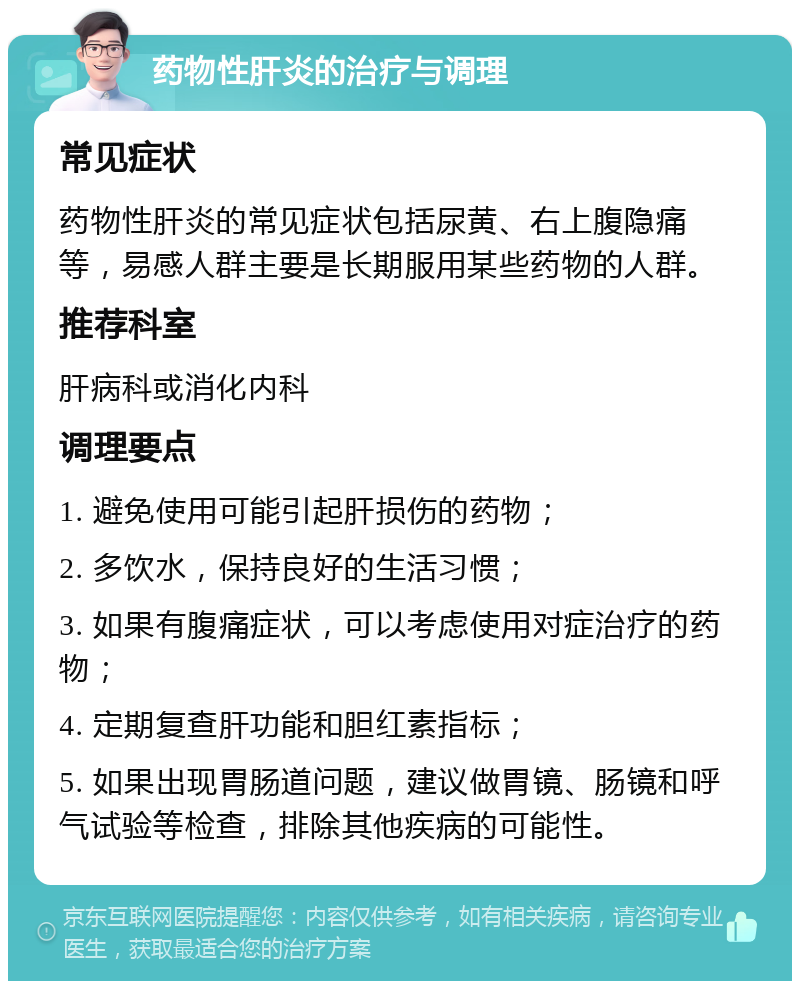 药物性肝炎的治疗与调理 常见症状 药物性肝炎的常见症状包括尿黄、右上腹隐痛等，易感人群主要是长期服用某些药物的人群。 推荐科室 肝病科或消化内科 调理要点 1. 避免使用可能引起肝损伤的药物； 2. 多饮水，保持良好的生活习惯； 3. 如果有腹痛症状，可以考虑使用对症治疗的药物； 4. 定期复查肝功能和胆红素指标； 5. 如果出现胃肠道问题，建议做胃镜、肠镜和呼气试验等检查，排除其他疾病的可能性。