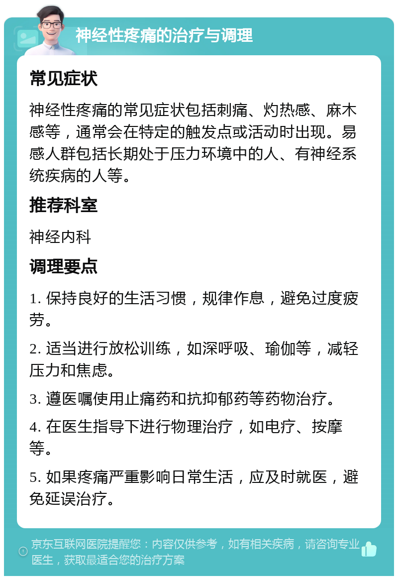 神经性疼痛的治疗与调理 常见症状 神经性疼痛的常见症状包括刺痛、灼热感、麻木感等，通常会在特定的触发点或活动时出现。易感人群包括长期处于压力环境中的人、有神经系统疾病的人等。 推荐科室 神经内科 调理要点 1. 保持良好的生活习惯，规律作息，避免过度疲劳。 2. 适当进行放松训练，如深呼吸、瑜伽等，减轻压力和焦虑。 3. 遵医嘱使用止痛药和抗抑郁药等药物治疗。 4. 在医生指导下进行物理治疗，如电疗、按摩等。 5. 如果疼痛严重影响日常生活，应及时就医，避免延误治疗。