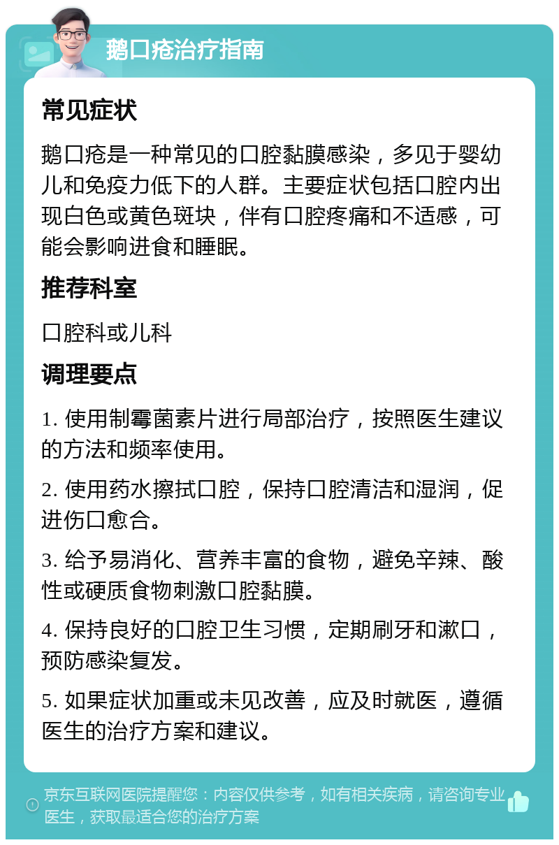 鹅口疮治疗指南 常见症状 鹅口疮是一种常见的口腔黏膜感染，多见于婴幼儿和免疫力低下的人群。主要症状包括口腔内出现白色或黄色斑块，伴有口腔疼痛和不适感，可能会影响进食和睡眠。 推荐科室 口腔科或儿科 调理要点 1. 使用制霉菌素片进行局部治疗，按照医生建议的方法和频率使用。 2. 使用药水擦拭口腔，保持口腔清洁和湿润，促进伤口愈合。 3. 给予易消化、营养丰富的食物，避免辛辣、酸性或硬质食物刺激口腔黏膜。 4. 保持良好的口腔卫生习惯，定期刷牙和漱口，预防感染复发。 5. 如果症状加重或未见改善，应及时就医，遵循医生的治疗方案和建议。