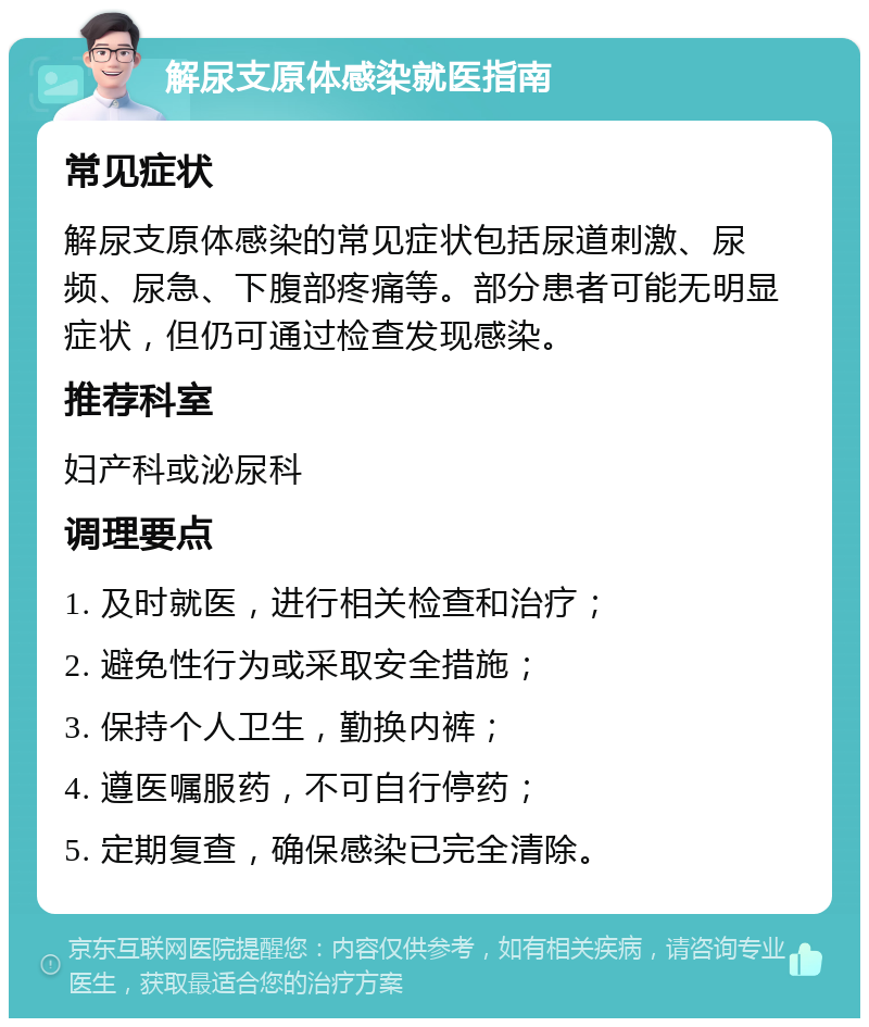 解尿支原体感染就医指南 常见症状 解尿支原体感染的常见症状包括尿道刺激、尿频、尿急、下腹部疼痛等。部分患者可能无明显症状，但仍可通过检查发现感染。 推荐科室 妇产科或泌尿科 调理要点 1. 及时就医，进行相关检查和治疗； 2. 避免性行为或采取安全措施； 3. 保持个人卫生，勤换内裤； 4. 遵医嘱服药，不可自行停药； 5. 定期复查，确保感染已完全清除。