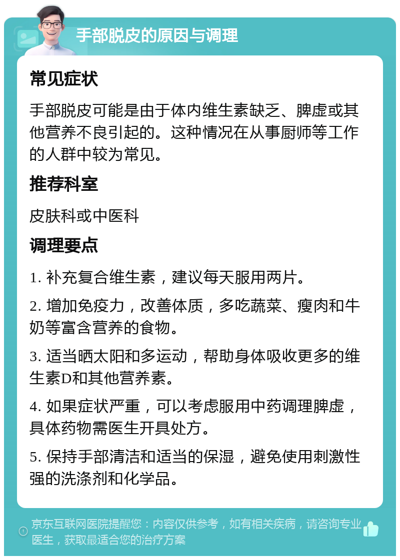 手部脱皮的原因与调理 常见症状 手部脱皮可能是由于体内维生素缺乏、脾虚或其他营养不良引起的。这种情况在从事厨师等工作的人群中较为常见。 推荐科室 皮肤科或中医科 调理要点 1. 补充复合维生素，建议每天服用两片。 2. 增加免疫力，改善体质，多吃蔬菜、瘦肉和牛奶等富含营养的食物。 3. 适当晒太阳和多运动，帮助身体吸收更多的维生素D和其他营养素。 4. 如果症状严重，可以考虑服用中药调理脾虚，具体药物需医生开具处方。 5. 保持手部清洁和适当的保湿，避免使用刺激性强的洗涤剂和化学品。