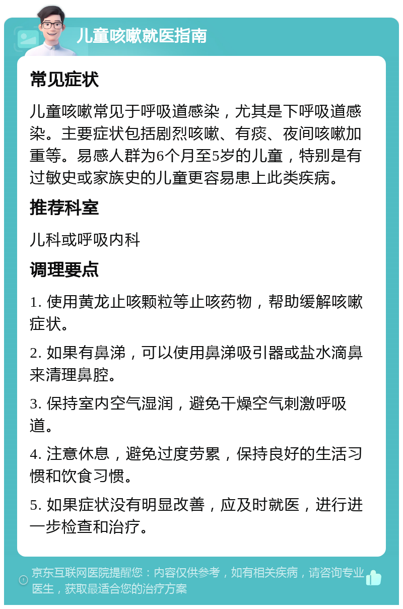 儿童咳嗽就医指南 常见症状 儿童咳嗽常见于呼吸道感染，尤其是下呼吸道感染。主要症状包括剧烈咳嗽、有痰、夜间咳嗽加重等。易感人群为6个月至5岁的儿童，特别是有过敏史或家族史的儿童更容易患上此类疾病。 推荐科室 儿科或呼吸内科 调理要点 1. 使用黄龙止咳颗粒等止咳药物，帮助缓解咳嗽症状。 2. 如果有鼻涕，可以使用鼻涕吸引器或盐水滴鼻来清理鼻腔。 3. 保持室内空气湿润，避免干燥空气刺激呼吸道。 4. 注意休息，避免过度劳累，保持良好的生活习惯和饮食习惯。 5. 如果症状没有明显改善，应及时就医，进行进一步检查和治疗。