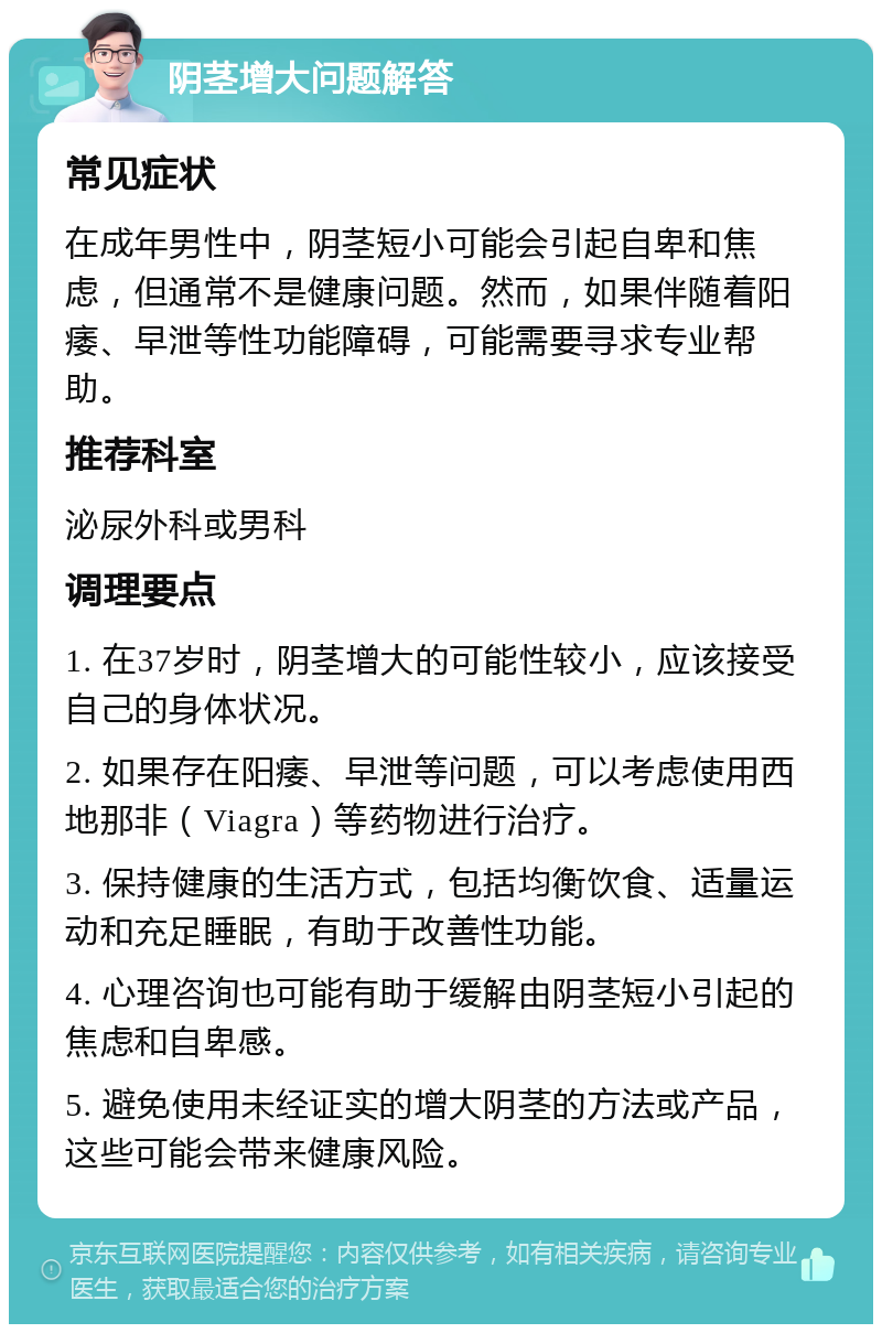 阴茎增大问题解答 常见症状 在成年男性中，阴茎短小可能会引起自卑和焦虑，但通常不是健康问题。然而，如果伴随着阳痿、早泄等性功能障碍，可能需要寻求专业帮助。 推荐科室 泌尿外科或男科 调理要点 1. 在37岁时，阴茎增大的可能性较小，应该接受自己的身体状况。 2. 如果存在阳痿、早泄等问题，可以考虑使用西地那非（Viagra）等药物进行治疗。 3. 保持健康的生活方式，包括均衡饮食、适量运动和充足睡眠，有助于改善性功能。 4. 心理咨询也可能有助于缓解由阴茎短小引起的焦虑和自卑感。 5. 避免使用未经证实的增大阴茎的方法或产品，这些可能会带来健康风险。