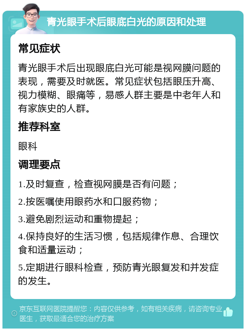 青光眼手术后眼底白光的原因和处理 常见症状 青光眼手术后出现眼底白光可能是视网膜问题的表现，需要及时就医。常见症状包括眼压升高、视力模糊、眼痛等，易感人群主要是中老年人和有家族史的人群。 推荐科室 眼科 调理要点 1.及时复查，检查视网膜是否有问题； 2.按医嘱使用眼药水和口服药物； 3.避免剧烈运动和重物提起； 4.保持良好的生活习惯，包括规律作息、合理饮食和适量运动； 5.定期进行眼科检查，预防青光眼复发和并发症的发生。