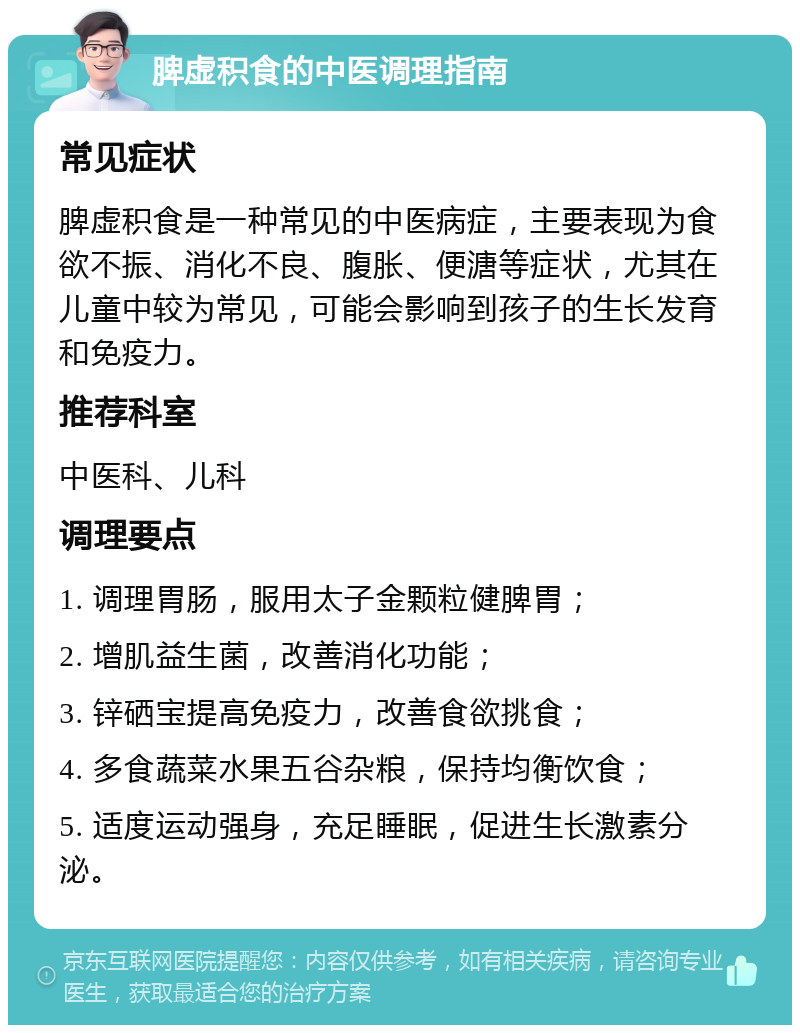 脾虚积食的中医调理指南 常见症状 脾虚积食是一种常见的中医病症，主要表现为食欲不振、消化不良、腹胀、便溏等症状，尤其在儿童中较为常见，可能会影响到孩子的生长发育和免疫力。 推荐科室 中医科、儿科 调理要点 1. 调理胃肠，服用太子金颗粒健脾胃； 2. 增肌益生菌，改善消化功能； 3. 锌硒宝提高免疫力，改善食欲挑食； 4. 多食蔬菜水果五谷杂粮，保持均衡饮食； 5. 适度运动强身，充足睡眠，促进生长激素分泌。