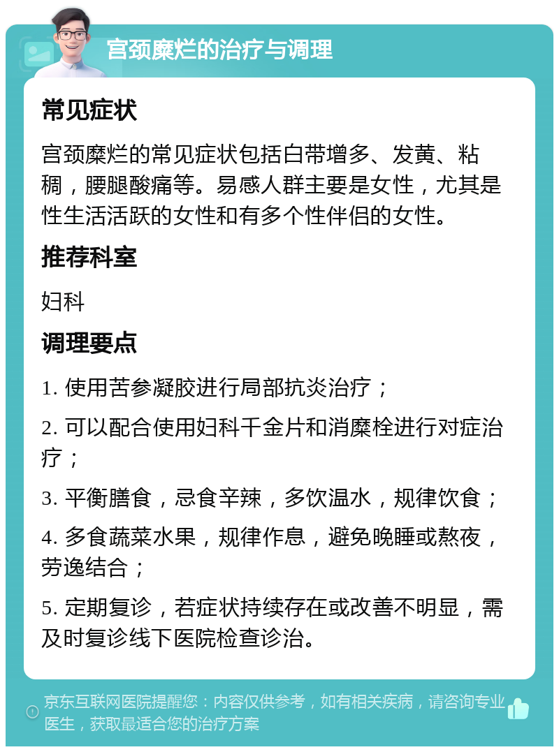 宫颈糜烂的治疗与调理 常见症状 宫颈糜烂的常见症状包括白带增多、发黄、粘稠，腰腿酸痛等。易感人群主要是女性，尤其是性生活活跃的女性和有多个性伴侣的女性。 推荐科室 妇科 调理要点 1. 使用苦参凝胶进行局部抗炎治疗； 2. 可以配合使用妇科千金片和消糜栓进行对症治疗； 3. 平衡膳食，忌食辛辣，多饮温水，规律饮食； 4. 多食蔬菜水果，规律作息，避免晚睡或熬夜，劳逸结合； 5. 定期复诊，若症状持续存在或改善不明显，需及时复诊线下医院检查诊治。